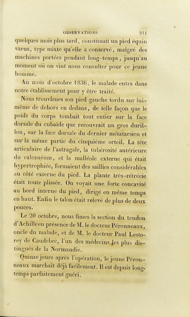 quelques mois plus tard, constituait un pied équin varus, type mixte qu'elle a conservé, malgré des machines portées pendant long-temps, jusqu'au moment où on vint nous consulter pour ce jeune homme. Au mois d octobre 1836, le malade entra dans notre établissement pour y être traité. Nous trouvâmes son pied gauche tordu sur lui- même de dehors en dedans, de telle façon que le poids du corps tombait tout entier sur la face dorsale du cuboïde que recouvrait un gros duril- lon, sur la face dorsale du dernier métatarsien et sur la même partie du cinquième orteil. La tête articulaire de l'astragale, la tubérosité antérieure du calcanéum, et la malléole externe qui était hypertrophiée, formaient des saillies considérables au côté externe du pied. La plante très-rétrécie était toute plissée. On voyait une forte concavité au bord interne du pied, dirigé en même temps en haut. Enfin le talon était relevé de plus de deux pouces. Le 20 octobre, nous fîmes la section du tendon d'Achilleen présence de M. le docteur Péronneaux, oncle du malade, et de M. le docteur Paul Lesto- rey de Caudebec, l'un des médecins Jes plus dis- tingués de la Normandie. Quinze jours après f opération, le jeune Péron- neaux marchait déjà facilement. Il est depuis long- temps parfaitement guéri.