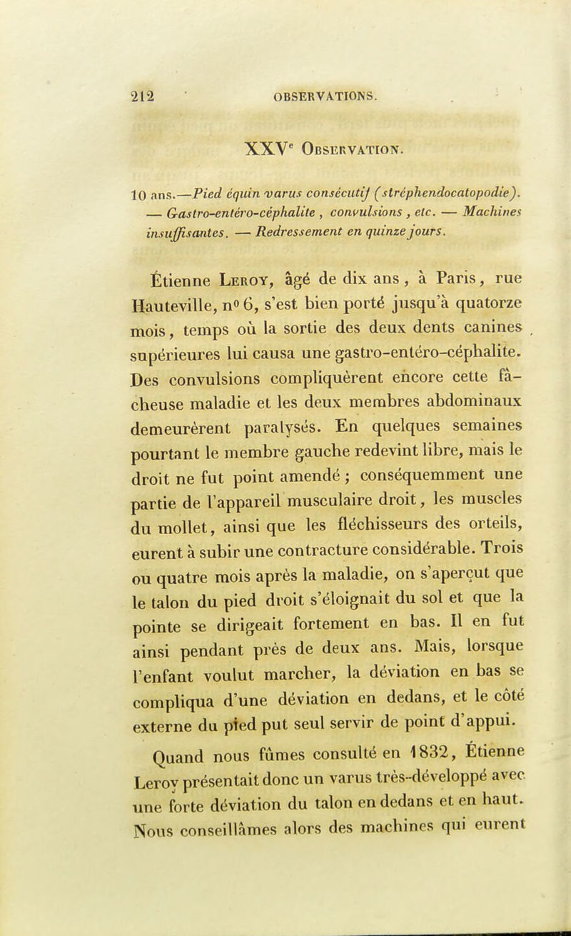 XXVe Observation. 10 ans,—Pied équin varus consécutif (stréphendocatopodie). Gastro-entéro-céphalite , convulsions , etc. — Machines insuffisantes. — Redressement en quinze jours. Etienne Leroy, âgé de dix ans , à Paris, rue Hauteville, n<> 6, s'est bien porté jusqu'à quatorze mois, temps où la sortie des deux dents canines supérieures lui causa une gastro-entéro-céphalite. Des convulsions compliquèrent encore cette lâ- cheuse maladie et les deux membres abdominaux demeurèrent paralysés. En quelques semaines pourtant le membre gauche redevint libre, mais le droit ne fut point amendé ; conséquemment une partie de l'appareil musculaire droit, les muscles du mollet, ainsi que les fléchisseurs des orteils, eurent à subir une contracture considérable. Trois ou quatre mois après la maladie, on s'aperçut que le talon du pied droit s'éloignait du sol et que la pointe se dirigeait fortement en bas. Il en fut ainsi pendant près de deux ans. Mais, lorsque l'enfant voulut marcher, la déviation en bas se compliqua d'une déviation en dedans, et le côté externe du pied put seul servir de point d'appui. Quand nous fûmes consulté en 1832, Etienne Leroy présentait donc un varus très-développé avec une forte déviation du talon en dedans et en haut. Nous conseillâmes alors des machines qui eurent