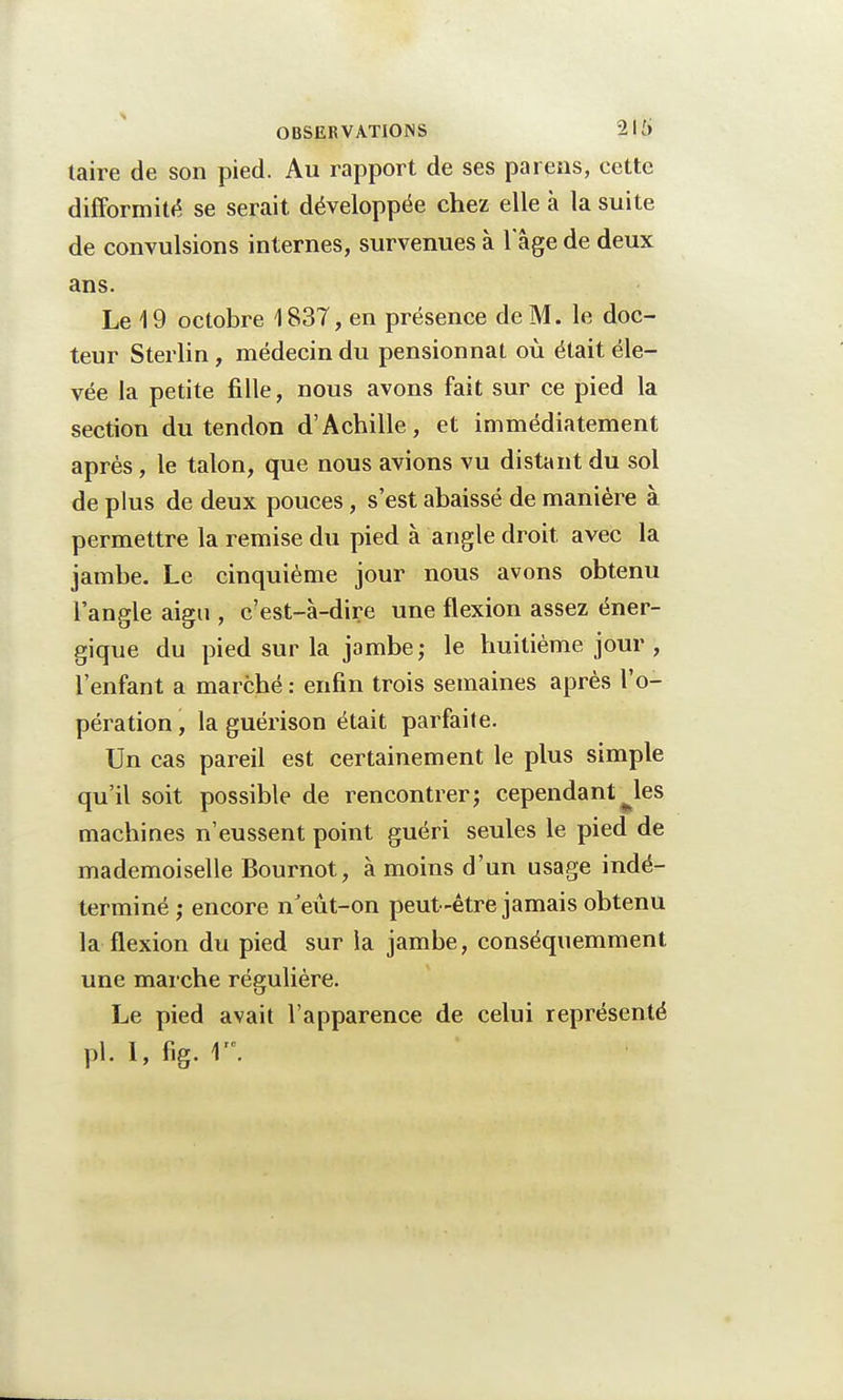 taire de son pied. Au rapport de ses parens, cette difformité se serait développée chez elle à la suite de convulsions internes, survenues à 1 âge de deux ans. Le \ 9 octobre 1837, en présence de M. le doc- teur Sterlin , médecin du pensionnat où était éle- vée la petite fille, nous avons fait sur ce pied la section du tendon d'Achille, et immédiatement après, le talon, que nous avions vu distant du sol de plus de deux pouces, s'est abaissé de manière à permettre la remise du pied à angle droit, avec la jambe. Le cinquième jour nous avons obtenu l'angle aigu , c'est-à-dire une flexion assez éner- gique du pied sur la jambe; le huitième jour , l'enfant a marché : enfin trois semaines après l'o- pération , la guérison était parfaite. Un cas pareil est certainement le plus simple qu'il soit possible de rencontrer; cependant^les machines n'eussent point guéri seules le pied de mademoiselle Bournot, à moins d'un usage indé- terminé ; encore nJeût-on peut-être jamais obtenu la flexion du pied sur la jambe, conséquemment une marche régulière. Le pied avait l'apparence de celui représenté pl. 1, fig. \'\
