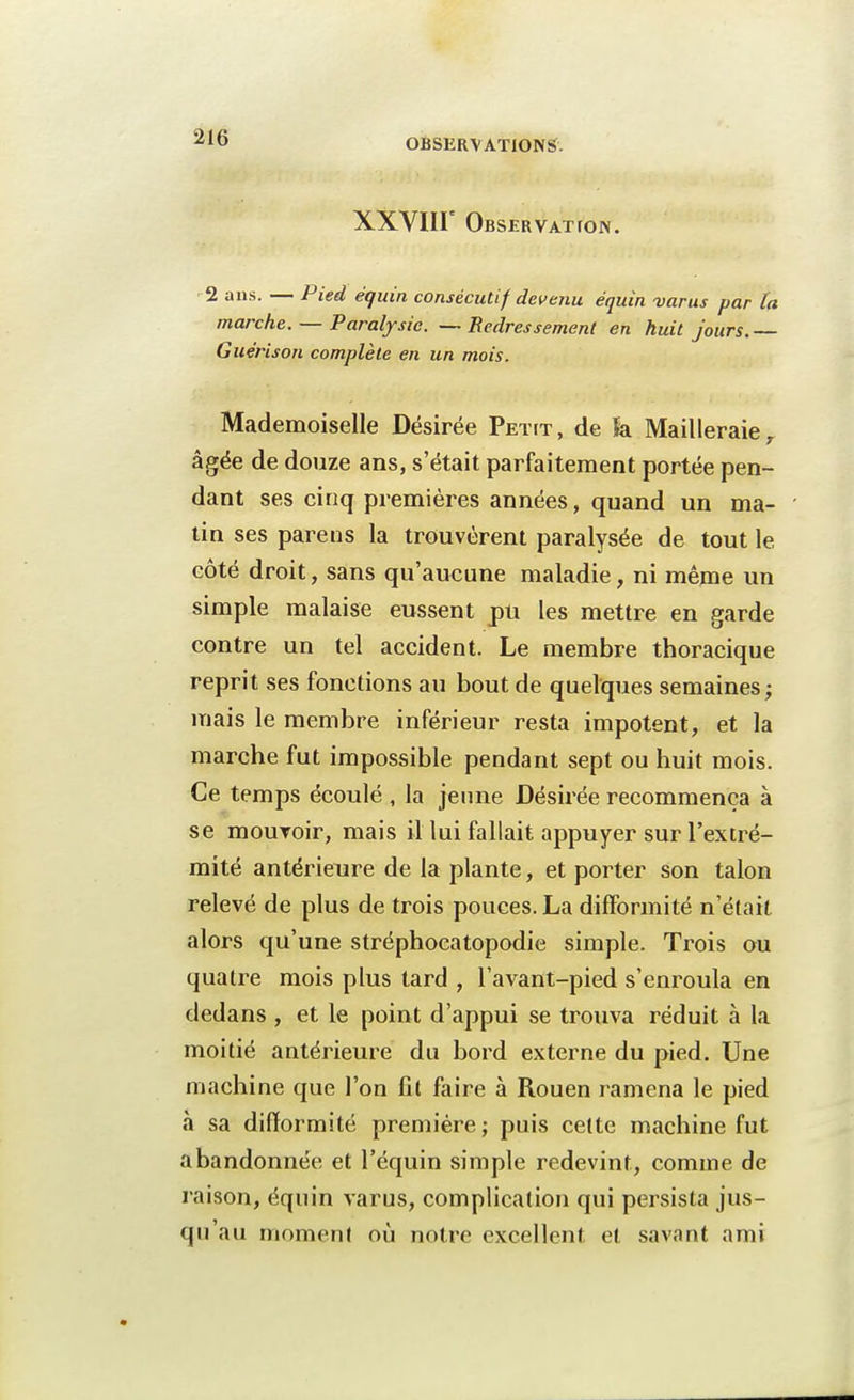OBSERVATIONS. xxvnr Obser VAT ION. 2 ans. — Pied équin consécutif devenu équin varus par la marche. — Paralysie. — Redressement en huit jours.— Guérison complète en un mois. Mademoiselle Désirée Petit , de k Mailleraie , âgée de douze ans, s'était parfaitement portée pen- dant ses cinq premières années, quand un ma- tin ses parens la trouvèrent paralysée de tout le côté droit, sans qu'aucune maladie, ni même un simple malaise eussent pu les mettre en garde contre un tel accident. Le membre thoracique reprit ses fonctions au bout de quelques semaines; mais le membre inférieur resta impotent, et la marche fut impossible pendant sept ou huit mois. Ce temps écoulé , la jeune Désirée recommença à se mouroir, mais il lui fallait appuyer sur l'extré- mité antérieure de la plante, et porter son talon relevé de plus de trois pouces. La difformité n'était alors qu'une stréphocatopodie simple. Trois ou quatre mois plus tard , l'avant-pied s'enroula en dedans , et le point d'appui se trouva réduit à la moitié antérieure du bord externe du pied. Une machine que l'on fit faire à Rouen ramena le pied à sa difformité première; puis cette machine fut abandonnée et l'équin simple redevint, comme de raison, équin varus, complication qui persista jus- qu'au moment où notre excellent et savant ami