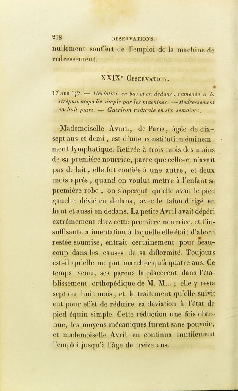 nullement souffert de l'emploi de la machine de redressement. XXIXe Observation. 17 ans 1^2. — Déviation en bas et en dedans , ramenée à la stréphocatopodie simple par les machines. —Redressement en huit jours. — Guérison radicale en six semaines. Mademoiselle Avril, de Paris, âgée de dix- sept ans et demi, est d'une constitution éminem- ment lymphatique. Retirée à trois mois des mains de sa première nourrice, parce que celle-ci n'avait pas de lait, elle fut confiée à une autre, et deux mois après , quand on voulut mettre à l'enfant sa première robe , on s'aperçut qu'elle avait le pied gauche dévié en dedans, avec le talon dirigé en haut et aussi en dedans. La petite Avril avait dépéri extrêmement chez cette première nourrice, et l'in- suffisante alimentation à laquelle elle était d'abord restée soumise, entrait certainement pour beau- coup dans les causes de sa difformité. Toujours est-il qu'elle ne put marcher qu'à quatre ans. Ce temps venu, ses parens la placèrent dans l'éta- blissement orthopédique de M. M... ; elle y resta sept ou huit mois, et le traitement qu'elle suivit eut pour effet de réduire sa déviation à l'état de pied équin simple. Cette réduction une fois obte - nue, les moyens mécaniques furent sans pouvoir, et mademoiselle Avril en continua inutilement l'emploi jusqu'à l'âge de treize ans.