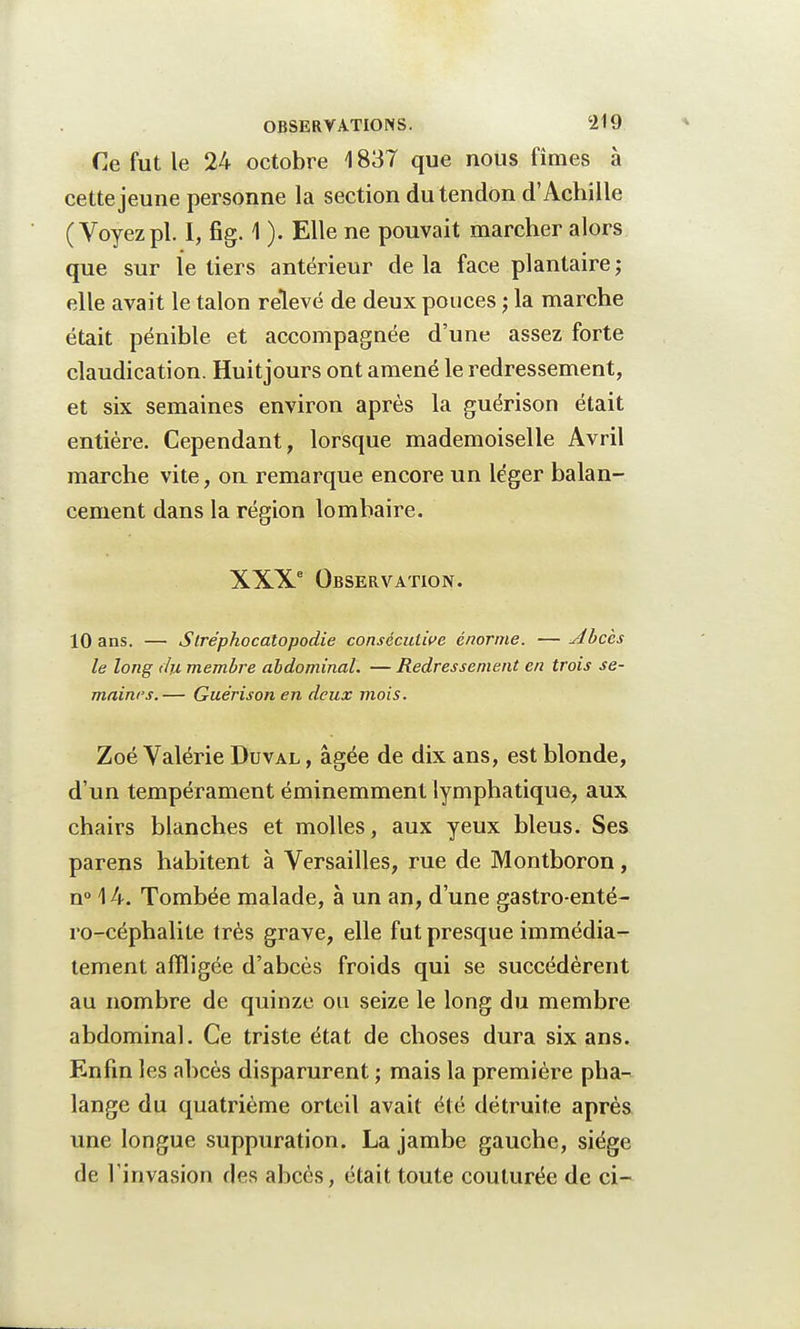 Ce fut le 24 octobre 1837 que nous fîmes à cette jeune personne la section du tendon d'Achille (Voyez pl. I, fig. 1 ). Elle ne pouvait marcher alors que sur le tiers antérieur de la face plantaire ; elle avait le talon relevé de deux pouces ; la marche était pénible et accompagnée d'une assez forte claudication. Huitjours ont amené le redressement, et six semaines environ après la guérison était entière. Cependant, lorsque mademoiselle Avril marche vite, on remarque encore un léger balan- cement dans la région lombaire. XXXe Observation. 10 ans. — Stréphocatopodie consécutive énorme. —Abcès le long du membre abdominal. — Redressement en trois se- maines. — Guérison en deux mois. Zoé Valérie Duval , âgée de dix ans, est blonde, d'un tempérament éminemment lymphatique, aux chairs blanches et molles, aux yeux bleus. Ses parens habitent à Versailles, rue de Montboron, n° \ 4. Tombée malade, à un an, d'une gastro-enté- ro-céphalite très grave, elle fut presque immédia- tement affligée d'abcès froids qui se succédèrent au nombre de quinze ou seize le long du membre abdominal. Ce triste état de choses dura six ans. Enfin les abcès disparurent ; mais la première pha- lange du quatrième orteil avait été détruite après une longue suppuration. La jambe gauche, siège de l'invasion des abcès, était toute couturée de ci-