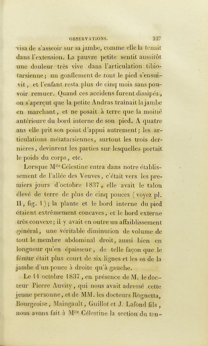 visa de s'asseoir sur sa jambe, comme elle la tenait dans l'extension. La pauvre petite sentit aussitôt une douleur très vive dans l'articulation tibio- tarsienne; un gonflement de tout le pied s'ensui- vit , et l'enfant resta plus de cinq mois sans pou- voir remuer. Quand ces accidens furent dissipés, on s'aperçut que la petite Andras traînait la jam be en marchant, et ne posait à terre que la moitié antérieure du bord interne de son pied. A quatre ans elle prit son point d'appui autrement; les ar- ticulations métatarsiennes, surtout les trois der- nières , devinrent les parties sur lesquelles portait le poids du corps, etc. Lorsque Me Célestine entra dans notre établis- sement de l'allée des Veuves, c'était vers les pre- miers jours d'octobre 1837 f elle avait le talon élevé de terre de plus de cinq pouces (voyez pl. II, fig. 1 ) ; la plante et le bord interne du pied étaient extrêmement concaves, et le bord externe très convexe; il y avait en outre un affaiblissement général, une véritable diminution de volume de tout le membre abdominal droit, aussi bien en longueur qu'en épaisseur, de telle façon que le fémur était plus court de six lignes et les os de la jambe d'un pouce à droite qu'à gauche. Le 11 octobre 1837, en présence de M. le doc- teur Pierre Auvity, qui nous avait adressé cette jeune personne, et de MM. les docteurs Rognelta, Bourgeoise, Maingault, Guillot et J. Lafond fils , nous avons fait à Mlle Célestine la section du ten-