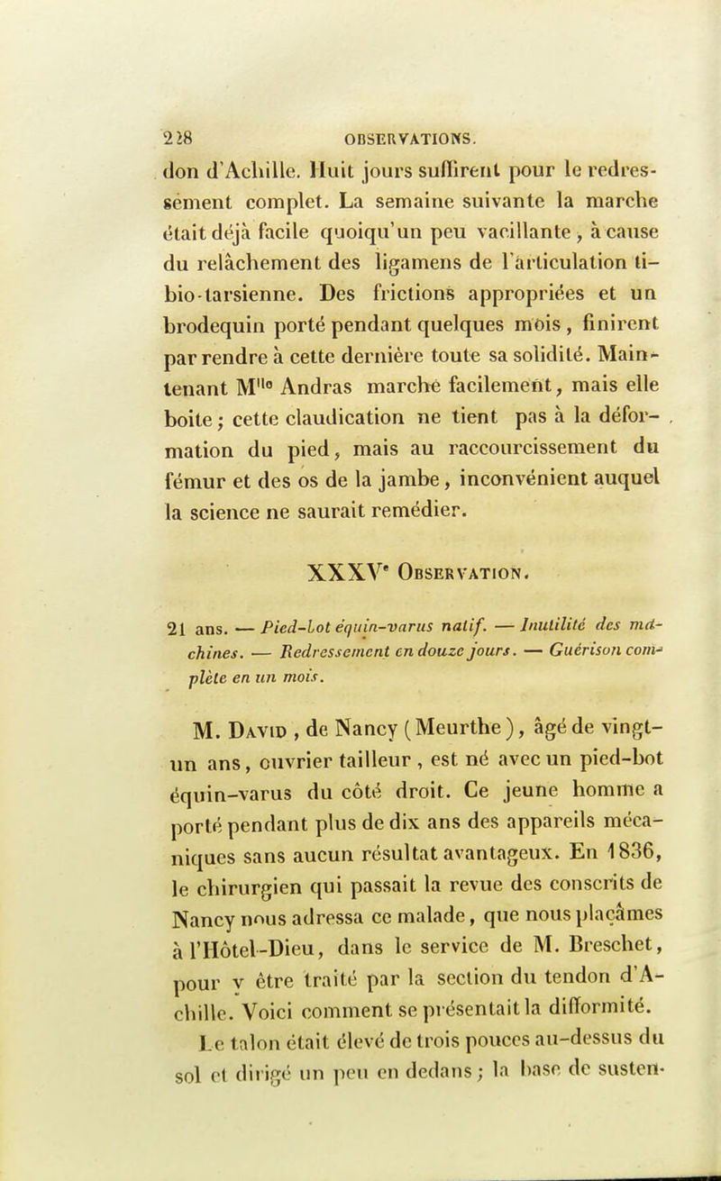 don d'Achille. Huit jours suffirent pour le redres- sement complet. La semaine suivante la marche était déjà facile quoiqu'un peu vacillante, à cause du relâchement des ligamens de l'articulation ti- bio-tarsienne. Des frictions appropriées et un brodequin porté pendant quelques mois , finirent par rendre à cette dernière toute sa solidité. Main- tenant M0 Andras marché facilement, mais elle boite ; cette claudication ne tient pas à la défor- mation du pied, mais au raccourcissement du fémur et des os de la jambe, inconvénient auquel la science ne saurait remédier. XXXVe Observation. 21 ans. — Pied-lot équin-varus natif. —Inutilité des ma- chines. — Redressement en douze jours. — Guérison corn-' plèle en un mois. M. David , de Nancy (Meurthe ), âgé de vingt- un ans, ouvrier tailleur , est né avec un pied-bot équin-varus du côté droit. Ce jeune homme a porté pendant plus de dix ans des appareils méca- niques sans aucun résultat avantageux. En 1836, le chirurgien qui passait la revue des conscrits de Nancy nous adressa ce malade, que nous plaçâmes à l'Hôtel-Dieu, dans le service de M. Breschet, pour y être traité par la section du tendon d'A- chille. Voici comment se présentait la difformité. Le talon était élevé de trois pouces au-dessus du sol et dirigé un peu en dedans; la hase de sustert-