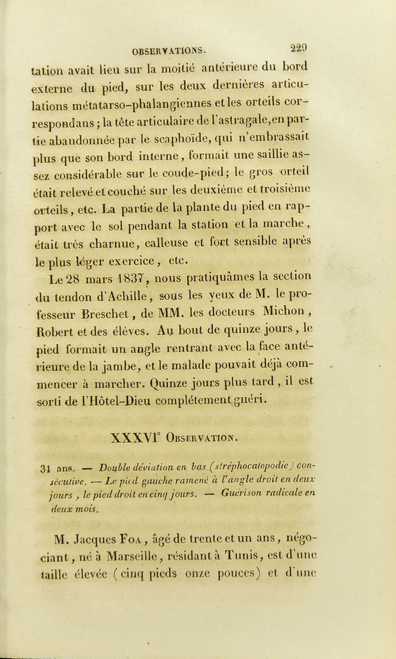 tation avait lieu sur la moitié antérieure du bord externe du pied, sur les deux dernières articu- lations métatarso-phalangiennes et les orteils cor- respondons ; la tête articulaire de l'astragale,en par- tie abandonnée par le scaphoïde, qui n'embrassait plus que son bord interne, formait une saillie as- sez considérable sur le coude-pied; le gros orteil était relevé et couché sur les deuxième et troisième orteils, etc. La partie de la plante du pied en rap- port avec le sol pendant la station et la marche, était très charnue, calleuse et fort sensible après le plus léger exercice , etc. Le 28 mars 1837, nous pratiquâmes la section du tendon d'Achille, sous les yeux de M. le pro- fesseur Breschet, de MM. les docteurs Michon , Robert et des élèves. Au bout de quinze jours, le pied formait un angle rentrant avec la face anté- rieure de la jambe, et le malade pouvait déjà com- mencer à marcher. Quinze jours plus tard , il est sorti de l'Hôtel-Dieu complétement guéri. XXXVF Observation. 31 an8. — Double déviation en bas (sIrëphocatopodie) con- sécutive. — Le p'ud gauche ramené à l'angle droit en deux jours , le pied droit en cinq jours. — Guérison radicale en deux mois. M. Jacques Foa , âgé de trente et un ans, négo- ciant, né à Marseille, résidant à Tunis, est d'une taille élevée ( cinq pieds onze pouces) et d'une