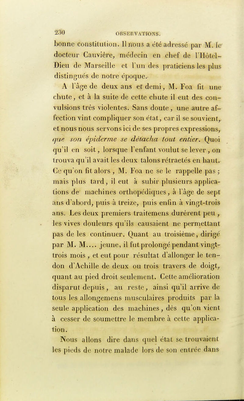 bonne constitution. Il nous a été adressé par M. le docteur Cauviére, médecin en chef de l'IIôtel- Dieu de Marseille et l'un des praticiens les plus distingués de notre époque. A l'âge de deux ans et demi, M. Foa fit une chute, et à la suite de cette chute il eut des con- vulsions très violentes. Sans doute , une antre af- fection vint compliquer son état, car il se souvient, et nous nous servons ici de ses propres expressions, que. son épiderme se détacha tout entier. Quoi qu'il en soit, lorsque l'enfant voulut se lever, on trouva qu'il avait les deux talons rétractés en haut. Ce qu'on fit alors , M. Foa ne se le rappelle pas ; mais plus tard, il eut à subir plusieurs applica- tions de machines orthopédiques, à l'âge de sept ans d'abord, puis à treize, puis enfin à vingt-trois ans. Les deux premiers traitemens durèrent peu , les vives douleurs qu'ils causaient ne permettant pas de les continuer. Quant au troisième, dirigé par M. M jeune, il fut prolongé pendant vingt- trois mois , et eut pour résultat d'allonger le ten- don d'Achille de deux ou trois travers de doigt, quant au pied droit seulement. Cette amélioration disparut depuis, au reste, ainsi qu'il arrive de tous les allongemens musculaires produits par la seule application des machines, dès qu'on vient à cesser de soumettre le membre à cette applica- tion. Nous allons dire dans quel état se trouvaient les pieds de noire malade lors de son entrée dans