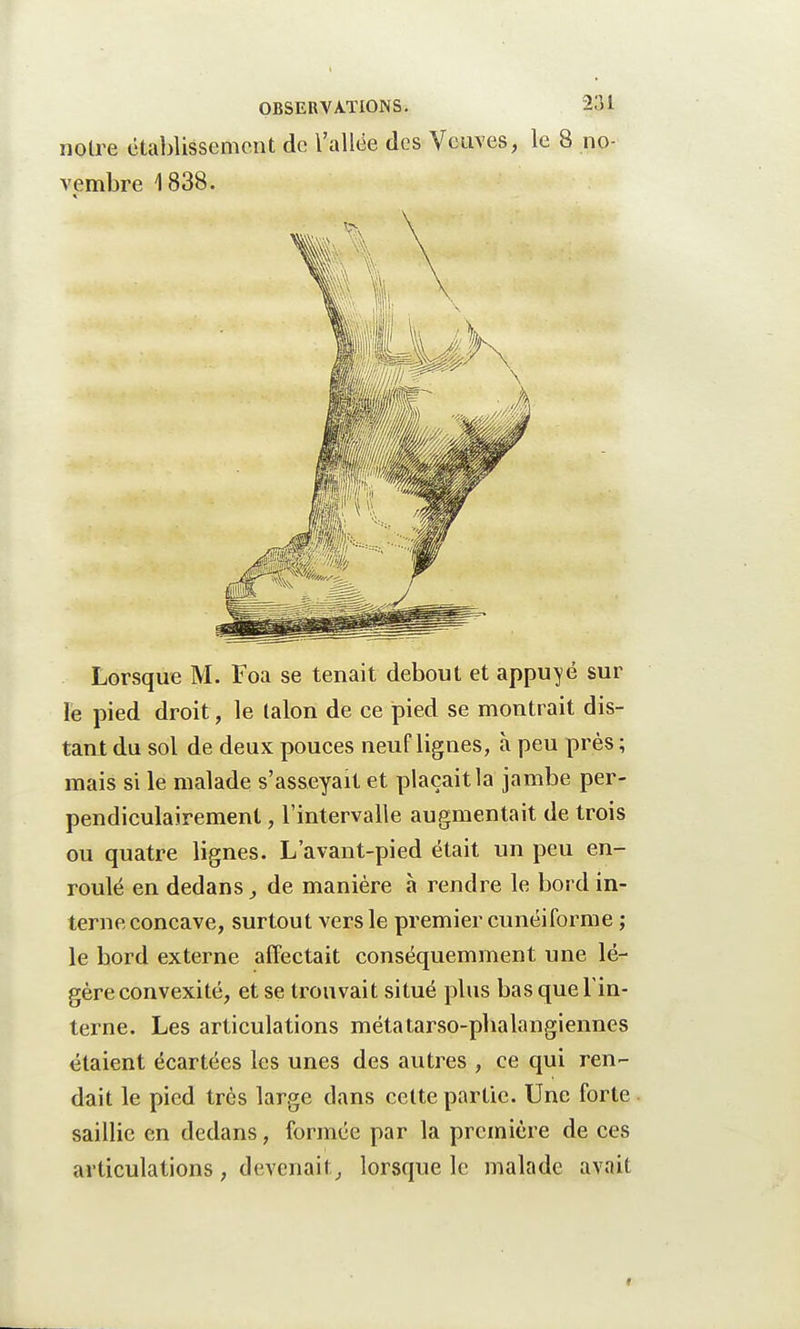 Lorsque M. Foa se tenait debout et appuyé sur le pied droit , le talon de ce pied se montrait dis- tant du sol de deux pouces neuf lignes, à peu près ; mais si le malade s'asseyait et plaçait la jambe per- pendiculairement , l'intervalle augmentait de trois ou quatre lignes. L'avant-pied était un peu en- roulé en dedans, de manière à rendre le bord in- terne concave, surtout vers le premier cunéiforme ; le bord externe affectait conséquemment une lé- gère convexité, et se trouvait situé plus bas que Tin- terne. Les articulations métatarso-pbalangiennes étaient écartées les unes des autres , ce qui ren- dait le pied très large dans cette partie. Une forte saillie en dedans, formée par la première de ces articulations , devenait, lorsque le malade avait