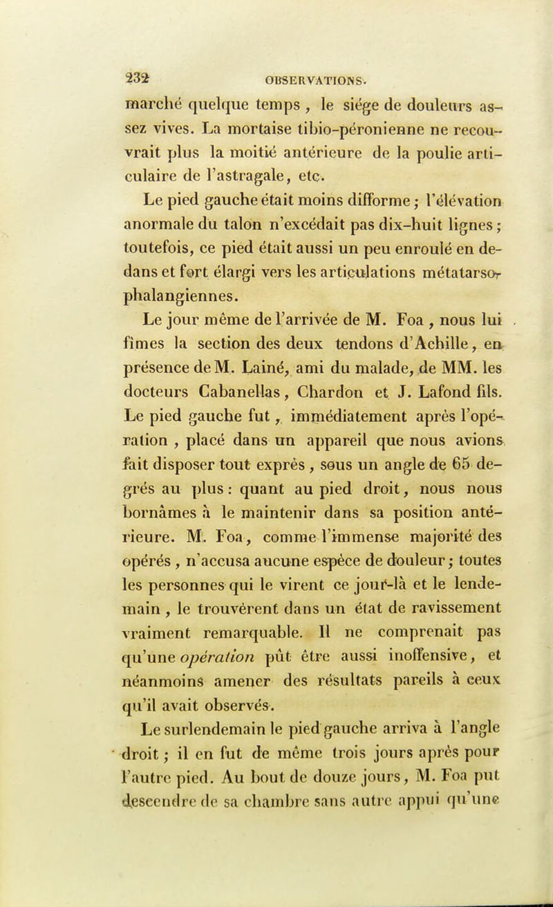 marché quelque temps , le siège de douleurs as- sez vives. La mortaise tibio-péronienne ne recou- vrait plus la moitié antérieure de la poulie arti- culaire de l'astragale, etc. Le pied gauche était moins difforme ; l'élévation anormale du talon n'excédait pas dix-huit lignes; toutefois, ce pied était aussi un peu enroulé en de- dans et fort élargi vers les articulations métatarsor phalangiennes. Le jour même de l'arrivée de M. Foa , nous lui . fîmes la section des deux tendons d'Achille, en présence de M. Lainé, ami du malade, de MM. les docteurs Cabanellas, Chardon et J. Lafond fils. Le pied gauche fut, immédiatement après l'opé-^ ration , placé dans un appareil que nous avions fait disposer tout exprès , sous un angle de 65 de- grés au plus : quant au pied droit, nous nous bornâmes à le maintenir dans sa position anté- rieure. M. Foa , comme l'immense majorité des opérés , n'accusa aucune espèce de douleur; toutes les personnes qui le virent ce jouf-là et le lende- main , le trouvèrent dans un état de ravissement vraiment remarquable. 11 ne comprenait pas qu'une opération pût être aussi inoffensive, et néanmoins amener des résultats pareils à ceux qu'il avait observés. Le surlendemain le pied gauche arriva à l'angle droit ; il en fut de même trois jours après pour l'autre pied. Au bout de douze jours, M. Foa put descendre de sa chambre sans autre appui qu'une