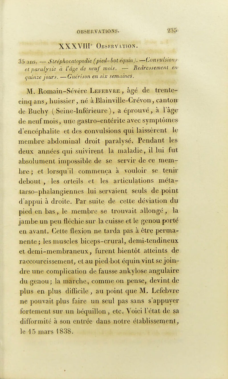 XXXVIIIe Observation. 35 ans. — Stréphocatopodie (pied-bot équin). —Convulsions et paralysie à l'âge de neuf mois. — Redressement en quinze jours. —Guérison en six semaines. M. Romain-Sévère Lefebvre , âgé de trente- einq ans, huissier, né à Blainville-Crévon, canton de Buchy ( Seine-Inférieure ), a éprouvé, à lage de neuf mois, une gastro-entérite avec symptômes d'encéphalite et des convulsions qui laissèrent le memhre abdominal droit paralysé. Pendant les deux années qui suivirent la maladie, il lui fut absolument impossible de se servir de ce mem- bre ; et lorsqu'il commença à vouloir se tenir debout , les orteils et les articulations méta- tarso-phalangiennes lui servaient seuls de point d'appui à droite. Par suite de cette déviation du pied en bas, le membre se trouvait allongé, la jambe un peu fléchie sur la cuisse et le genou porté en avant. Cette flexion ne tarda pas à être perma- nente; les muscles biceps-crural, demi-tendineux et demi-membraneux, furent bientôt atteints de raccourcissement, et au pied-bot équin vint se join- dre une complication de fausse ankylose angulaire du genou; la marche, comme on pense, devint de plus en plus difficile, au point que M. Lefebvre ne pouvait plus faire un seul pas sans s'appuyer fortement sur un béquillon, etc. Voici l'état de sa difformité à son entrée dans notre établissement, le 15 mars 1838.