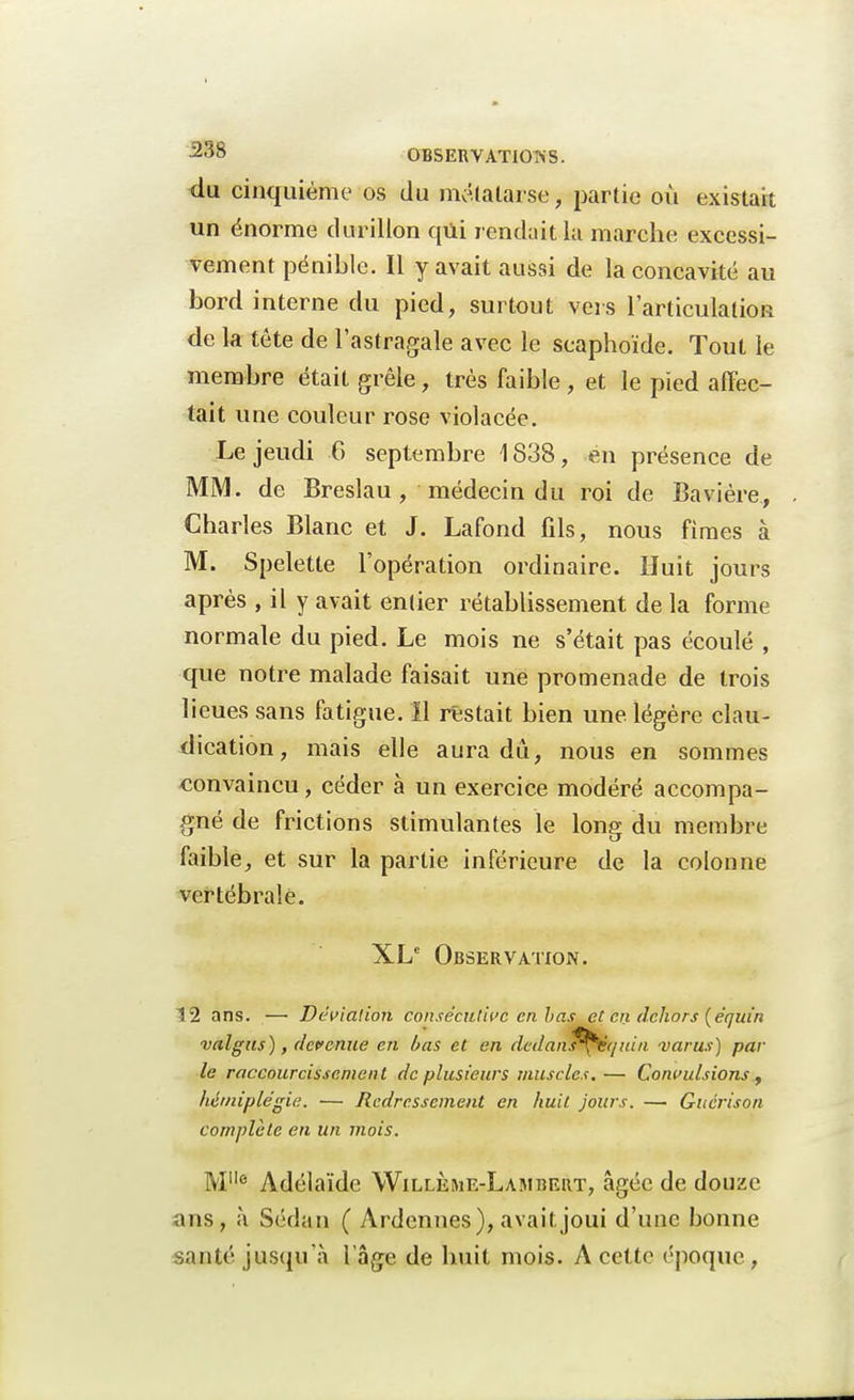 du cinquième os du métatarse, partie où existait un énorme durillon qui rendait la marche excessi- vement pénible. Il y avait aussi de la concavité au bord interne du pied, surtout vers l'articulation de la tête de l'astragale avec le scaphoïde. Tout le membre était grêle, très faible , et le pied affec- tait une couleur rose violacée. Le jeudi 6 septembre \ 838, en présence de MM. de Breslau, médecin du roi de Bavière,, Charles Blanc et J. Lafond fils, nous fimes à M. Speletle l'opération ordinaire. Huit jours après , il y avait entier rétablissement de la forme normale du pied. Le mois ne s'était pas écoulé , que notre malade faisait une promenade de trois lieues sans fatigue. ïl restait bien une légère clau- dication, mais elle aura dû, nous en sommes convaincu, céder à un exercice modéré accompa- gné de frictions stimulantes le long du membre faible, et sur la partie inférieure de la colonne vertébrale. XL Observation. 12 ans. — Déviation consécutive en has et en dehors (équin valgus), devenue en bas et en dedanl^èquin varus) par le raccourcissement de plusieurs muscles. — Convulsions, hémiplégie. — Redressement en huit jours. — Guérison complète en un mois. M6 Adélaïde Willème-Lambert, âgée de douze ans, à Sedan ( Ardennes), avait.joui d'une bonne santé jusqu'à l'âge de huit mois. A cette époque,