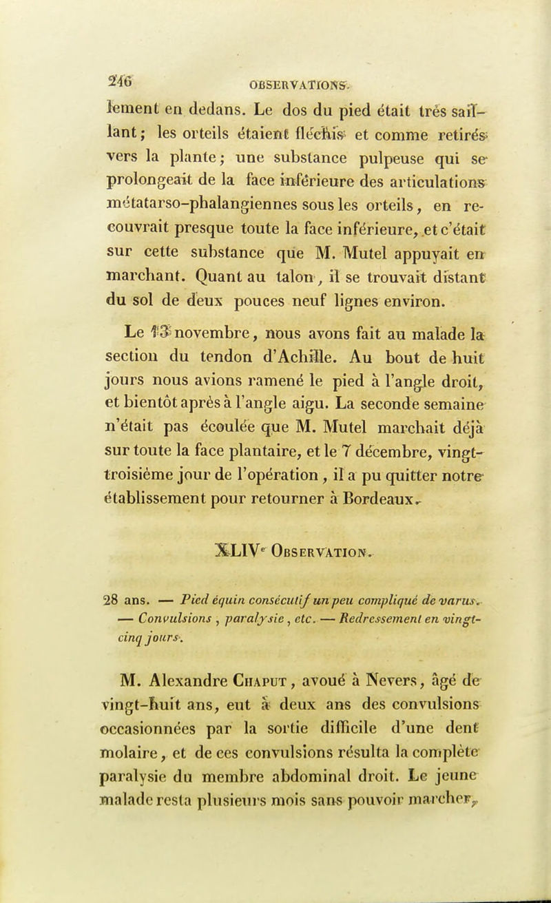 lement en dedans. Le dos du pied était très saiï- lant ; les orteils étaient fléchis et comme retirés- vers la plante ; une substance pulpeuse qui se prolongeai de la face inférieure des articulations métatarso-phalangiennes sous les orteils, en re- couvrait presque toute la face inférieure, et c'était sur cette substance que M. Mutel appuyait en marchant. Quant au talon>, il se trouvait distant du sol de deux pouces neuf lignes environ. Le f 3 novembre, nous avons fait au malade la section du tendon d'Achiïle. Au bout de huit jours nous avions ramené le pied à l'angle droit, et bientôt après à l'angle aigu. La seconde semaine n'était pas écoulée que M. Mutel marchait déjà sur toute la face plantaire, et le 7 décembre, vingt- troisième jour de l'opération, il a pu quitter nôtre- établissement pour retourner à Bordeaux.. %LIVe Observation. 28 ans. — Pied équin consécutif un peu compliqué devants. — Convulsions , paralysie ,ctc. — Redressement en vingt- cinq jours. M. Alexandre Chaput , avoué à Nevers, âgé de vingt-huit ans, eut à deux ans des convulsions occasionnées par la sortie difficile d'une dent molaire, et de ces convulsions résulta la complète paralysie du membre abdominal droit. Le jeune malade resta plusieurs mois sans pouvoir marcher,.