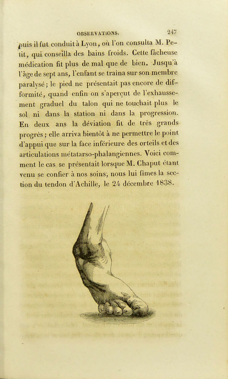 ^uis il fut conduit à Lyon, où l'on consulta M. Pe- tit, qui conseilla des bains froids. Cette fâcheuse médication fit plus de mal que de bien. Jusqu'à l'âge de sept ans, l'enfant se traîna sur son membre paralysé ; le pied ne présentait pas encore de dif- formité, quand enfin on s'aperçut de l'exhausse- ment graduel du talon qui ne touchait plus le sol ni dans la station ni dans la progression. En deux ans la déviation fit de très grands progrès ; elle arriva bientôt à ne permettre le point d'appui que sur la face inférieure des orteils et des articulations métatarso-phalangiennes. Voici com- ment le cas se présentait lorsque M. Chaput étant venu se confier à nos soins, nous lui fîmes la sec- tion du tendon d'Achille, le 24 décembre 1838.