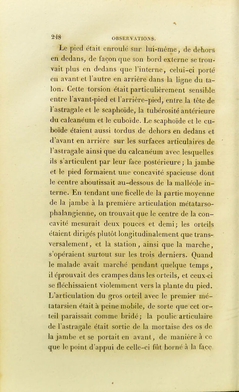 Le pied était enroulé sur lui-même, de dehors en dedans, de façon que son bord externe se trou- vait plus en dedans que l'interne, celui-ci porté en avant et l'autre en arrière dans la ligne du ta- lon. Cette torsion était particulièrement sensible entre l'avant-pied et l'arrière-pied, entre la tête de Fastragale et le scaphoïde, la tubérosité antérieure du caieanéum et le cuboïde. Le scaphoïde et le cu- boïde étaient aussi tordus de dehors en dedans et d'avant en arrière sur les surfaces articulaires de l'astragale ainsi que du caieanéum avec lesquelles ils s'articulent par leur face postérieure ; la jambe et le pied formaient une concavité spacieuse dont le centre aboutissait au-dessous de la malléole in- terne. En tendant une ficelle de la partie moyenne de la jambe à la première articulation métatarso- phalangienne, on trouvait que le centre de la con- cavité mesurait deux pouces et demi; les orteils étaient dirigés plutôt longitudinalement que trans- versalement, et la station, ainsi que la marche, s'opéraient surtout sur les trois derniers. Quand le malade avait marché pendant quelque temps, il éprouvait des crampes dans les orteils, et ceux-ci se fléchissaient violemment vers la plante du pied. L'articulation du gros orteil avec le premier mé- tatarsien était à peine mobile, de sorte que cet or- teil paraissait comme bridé; la poulie articulaire de l'astragale était sortie de la mortaise des os de la jambe et se portait en avant, de manière à ce que le point d'appui de celle-ci fût borné à la face