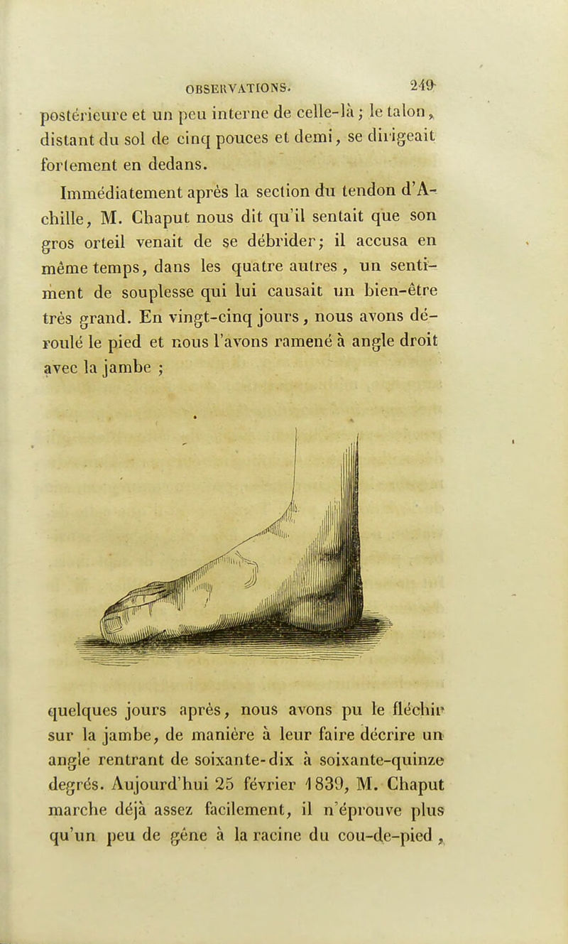 postérieure et un peu interne de celle-là; le talon% distant du sol de cinq pouces et demi, se dirigeait fortement en dedans. Immédiatement après la section du tendon d'A- chille, M. Chaput nous dit qu'il sentait que son gros orteil venait de se débrider; il accusa en même temps, dans les quatre autres , un senti- ment de souplesse qui lui causait un bien-être très grand. En vingt-cinq jours, nous avons dé- roulé le pied et nous l'avons ramené à angle droit avec la jambe ; quelques jours après, nous avons pu le fléchir sur la jambe, de manière à leur faire décrire un angle rentrant de soixante-dix à soixante-quinze degrés. Aujourd'hui 25 février 1839, M. Chaput marche déjà assez facilement, il n'éprouve plus qu'un peu de gêne à la racine du cou-de-pied ,
