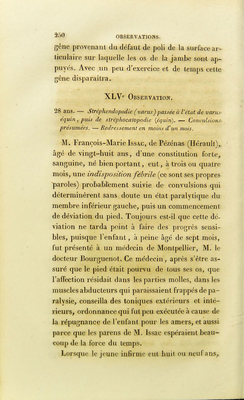 gêne provenant du défaut de poli de la surface ar^ ticulaire sur laquelle les os de la jambe sont ap- puyés. Avec un peu d'exercice et de temps cette gêne disparaîtra. XLVe Observation. 28 ans. — Stréphendopodie (varus) passée à l'état de varus équin, puis de slréphocalOpodie (équin). — Convulsions- présumées. — Redressement en moins d'un mois. M. François-Marie Issac, de Pëzénas (Hérault), âgé de vingt-huit ans, d'une constitution forte, sanguine, né bien portant, eut, à trois ou quatre mois, une indisposition fébrile (ce sont ses propres paroles) probablement suivie de convulsions qui déterminèrent sans doute un état paralytique du membre inférieur gauche, puis un commencement de déviation du pied. Toujours est-il que cette dé- viation ne tarda point à faire des progrès sensi- bles, puisque l'enfant, à peine âgé de sept mois, fut présenté à un médecin de Montpellier, M. le docteur Bourguenot. Ce médecin, après s'être as- suré que le pied était pourvu de tous ses os, que l'affection résidait dans les parties molles, dans les muscles abducteurs qui paraissaient frappés de pa- ralysie, conseilla des toniques extérieurs et inté- rieurs, ordonnance qui fut peu exécutée à cause de la répugnance de l'enfant pour les amers, et aussi parce que les parens de M. Issac espéraient beau- coup de la force du temps. Lorsque le jeune infirme eut huit ou neuf ans,.