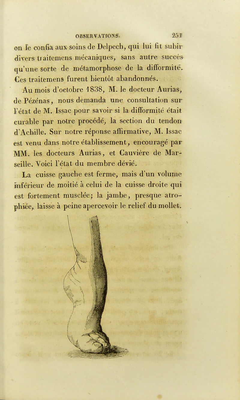 on îe confia aux soins de Delpech, qui lui fit subir divers traitemens mécaniques, sans autre succès qu'une sorte de métamorphose de la difformité. Ces traitemens furent bientôt abandonnés. Au mois d'octobre 4838, M. le docteur Aurias, de Pézénas, nous demanda une consultation sur l'état de M. Issac pour savoir si la difformité était curable par notre procédé, la section du tendon d'Achille. Sur notre réponse affirmative, M. Issac est venu dans notre établissement, encouragé par MM. les docteurs Aurias, et Cauvière de Mar- seille. Voici l'état du membre dévie. La cuisse gauche est ferme, mais d'un volume inférieur de moitié à celui de la cuisse droite qui est fortement musclée; la jambe, presque atro- phiée, laisse à peine apercevoir le relief du mollet.