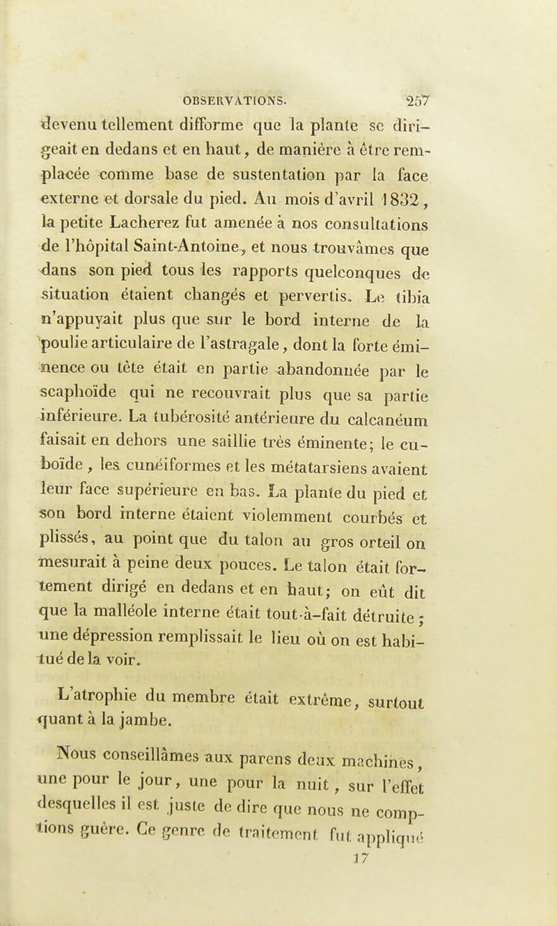 devenu tellement difforme que la plante se diri- geait en dedans et en haut, de manière à être rem- placée comme base de sustentation par la face externe et dorsale du pied. Au mois d'avril 1832, la petite Lâcherez fut amenée à nos consultations de l'hôpital Saint-Antoine, et nous trouvâmes que dans son pied tous les rapports quelconques de situation étaient changés et pervertis. Le tibia n'appuyait plus que sur le bord interne de la poulie articulaire de l'astragale, dont la forte émi- nence ou tète était en partie abandonnée par le scaphoïde qui ne recouvrait plus que sa partie inférieure. La tubérosité antérieure du calcanéum faisait en dehors une saillie très éminente; le cu- boïde , les cunéiformes et les métatarsiens avaient leur face supérieure en bas. La plante du pied et son bord interne étaient violemment courbés et plissés, au point que du talon au gros orteil on mesurait à peine deux pouces. Le taion était for- tement dirigé en dedans et en haut; on eût dit que la malléole interne était tout à-fait détruite ; une dépression remplissait le lieu où on est habi- tué de la voir. L'atrophie du membre était extrême, surtout quant à la jambe. Nous conseillâmes aux parens deux machines, une pour le jour, une pour la nuit, sur l'effet desquelles il est juste de dire que nous ne comp- tions guère. Ce genre de traitement fut appliqué 37