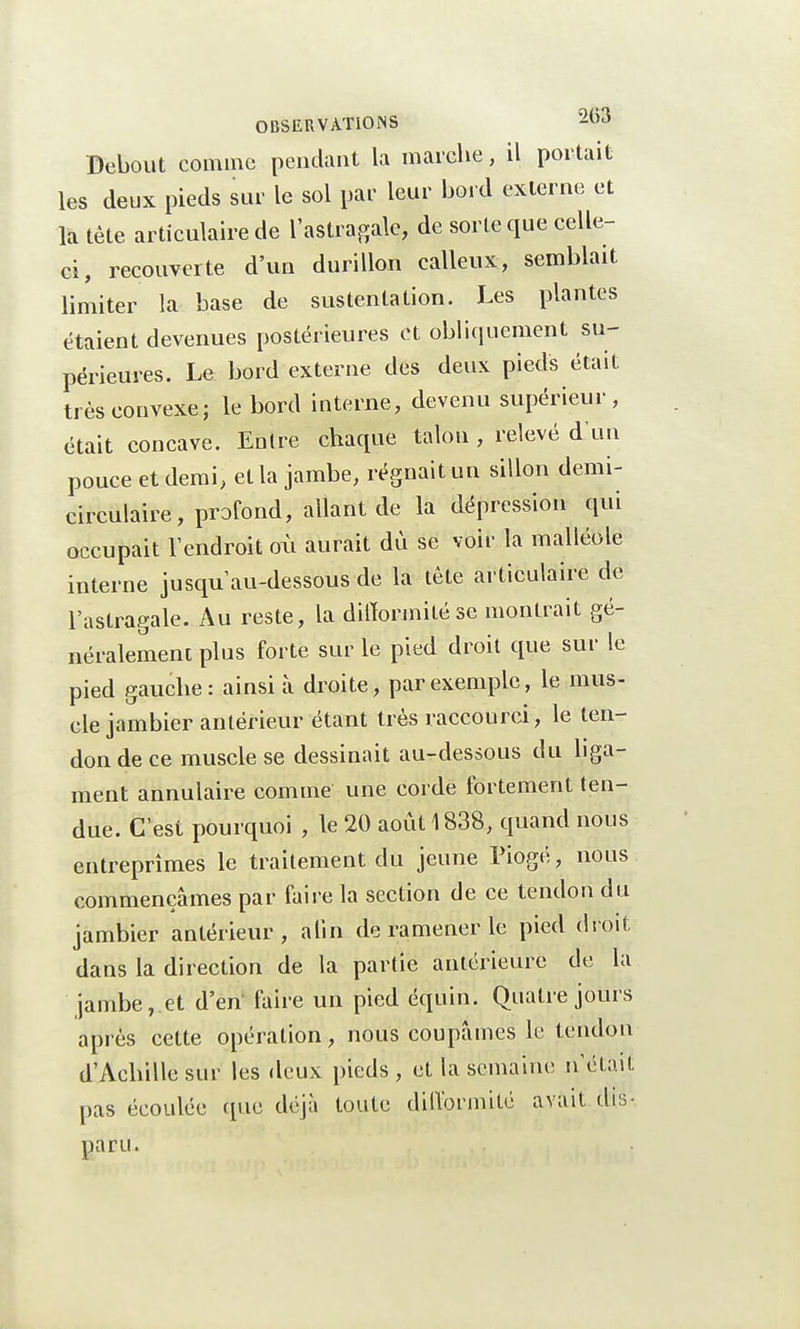 Debout comme pendant la marche, il portait les deux pieds sur le sol par leur bord externe et la tête articulaire de l'astragale, de sorte que celle- ci, recouverte d'un durillon calleux, semblait limiter la base de sustentation. Les plantes étaient devenues postérieures et obliquement su- périeures. Le bord externe des deux pieds était très convexe ; le bord interne, devenu supérieur, était concave. Entre chaque talon , relevé d'un pouce et demi, et la jambe, régnait un sillon demi- circulaire , profond, allant de la dépression qui occupait l'endroit où aurait dù se voir la malléole interne jusqu'au-dessous de la tète articulaire de l'astragale. Au reste, la difformité se montrait gé- néralement plus forte sur le pied droit que sur le pied gauche: ainsi à droite, par exemple, le mus- elé jambier antérieur étant très raccourci, le ten- don de ce muscle se dessinait au-dessous du liga- ment annulaire comme une corde fortement ten- due. C'est pourquoi , le 20 août 1838, quand nous entreprîmes le traitement du jeune Piogé, nous commençâmes par faire la section de ce tendon du jambier antérieur, afin de ramener le pied droit dans la direction de la partie antérieure de la jambe, et d'en faire un pied équin. Quatre jours après cette opération, nous coupâmes le tendon d'Achille sur les deux pieds, et la semaine n'était pas écoulée (pie déjà toute difformité avait dis- paru.