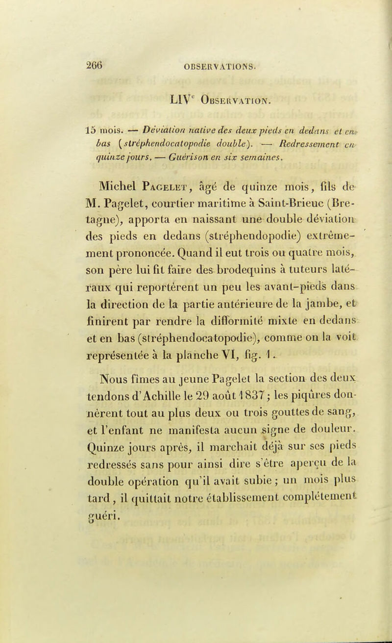 LIVe Observation. 15 mois. — Déviation native des deux pieds en dedans et en bas (stréphendocalopodie double). —■ Redressement en quinze jours. — Guérison en six semaines. Michel Pagelet, âgé de quinze mois, fils de M. Pagelet, courtier maritime à Saint-Brieuc (Bre- tagne), apporta en naissant une double déviation des pieds en dedans (stréphendopodie) extrême- ment prononcée. Quand il eut trois ou quatre mois, son père lui fit faire des brodequins à tuteurs laté- raux qui reportèrent un peu les avant-pieds dans la direction de la partie antérieure de la jambe, et finirent par rendre la difformité mixte en dedans et en bas (slréphendocatopodie), comme on la voit représentée à la planche VI, fig. 1 • Nous finies au jeune Pagelet la section des deux tendons d'Achille le 29 août 1837 ; les piqûres don- nèrent tout au plus deux ou trois gouttes de sang, et l'enfant ne manifesta aucun signe de douleur. Quinze jours après, il marchait déjà sur ses pieds redressés sans pour ainsi dire s'être aperçu de la double opération qu'il avait subie; un mois plus tard , il quittait notre établissement complètement «Tuéri.