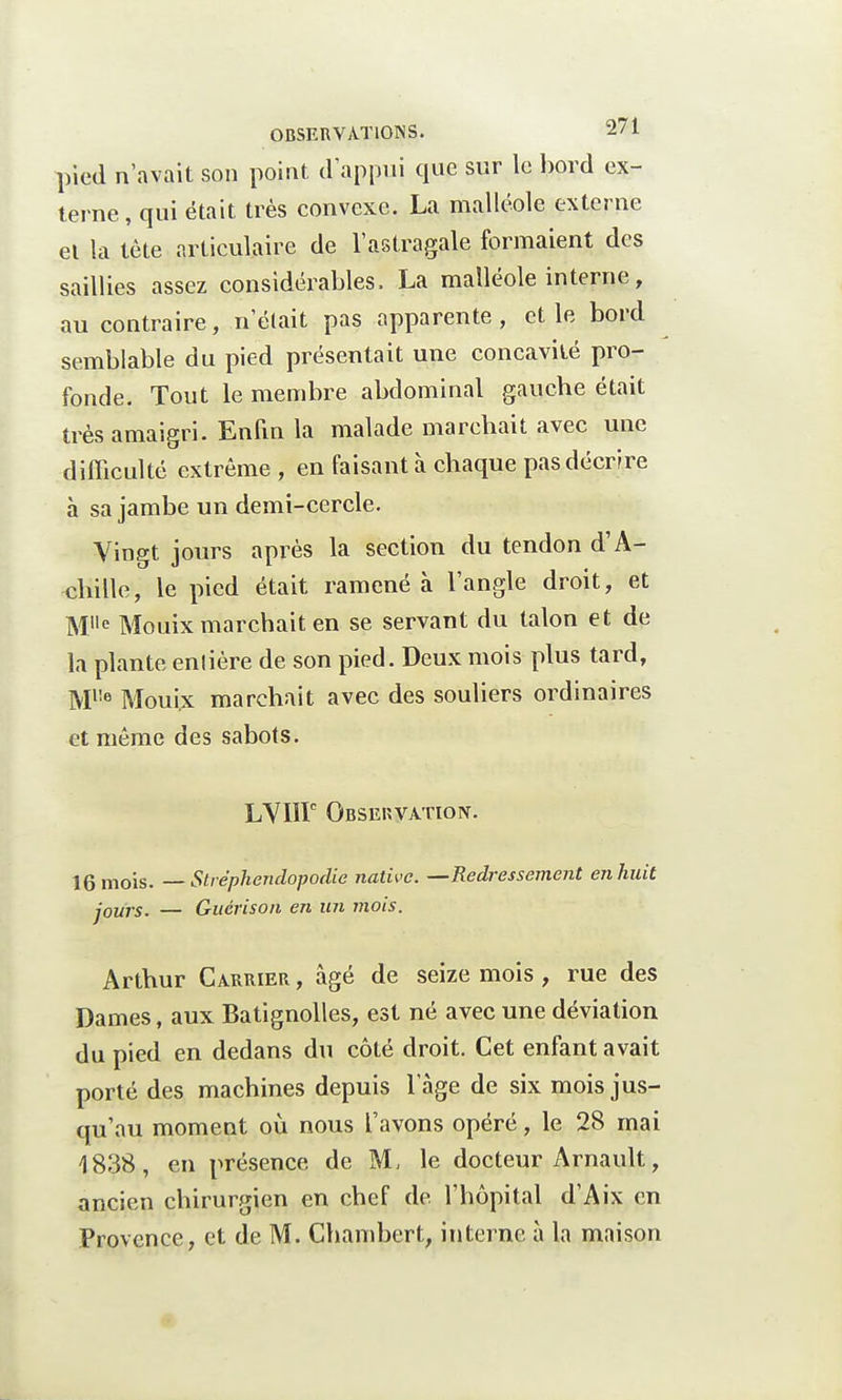 pied n'avait son point d'appui que sur le bord ex- terne, qui était très convexe. La malléole externe el la tète articulaire de l'astragale formaient des saillies assez considérables. La malléole interne, au contraire, n'était pas apparente, et le bord semblable du pied présentait une concavité pro- fonde. Tout le membre abdominal gauche était très amaigri. Enfin la malade marchait avec une difficulté extrême , en faisant à chaque pas décrire à sa jambe un demi-cercle. Vingt jours après la section du tendon d'A- chille, le pied était ramené à l'angle droit, et Ml,e Mouix marchait en se servant du talon et de la plante enlière de son pied. Deux mois plus tard, Ml!e Mouix marchait avec des souliers ordinaires et même des sabots. LVIIP Observation. 16 mois. — Stréphendopodic native. —Redressement en huit jours. — Guérison en un mois. Arthur Carrier , âgé de seize mois , rue des Dames, aux Batignolles, est né avec une déviation du pied en dedans du côté droit. Cet enfant avait porté des machines depuis l'âge de six mois jus- qu'au moment où nous l'avons opéré, le 28 mai 4838, en présence de M, le docteur Arnault, ancien chirurgien en chef de. l'hôpital d'Aix en Provence, et de M. Chambert, interne à la maison