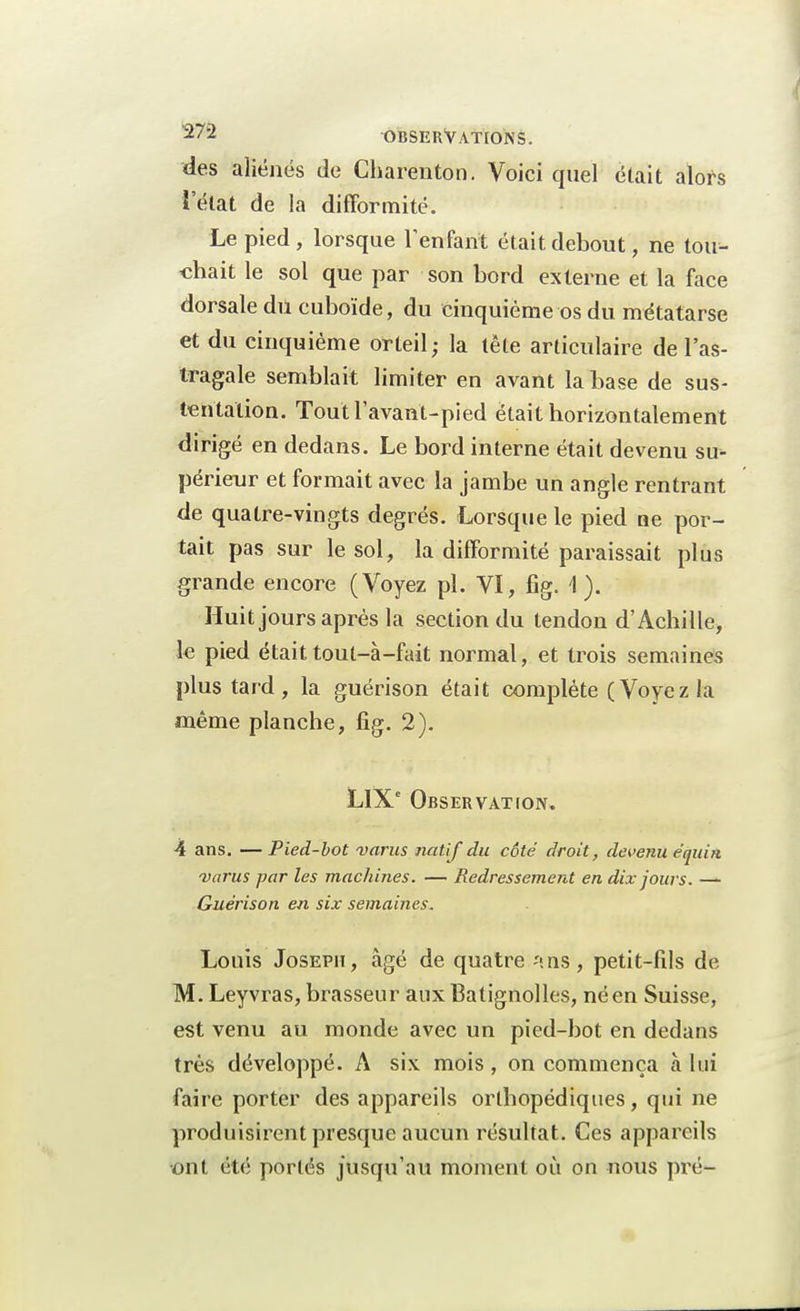 des aliénés de Charenton. Voici quel était alors l'état de la difformité. Le pied, lorsque l'enfant était debout, ne tou- chait le sol que par son bord externe et la face dorsale du cuboïde, du cinquième os du métatarse et du cinquième orteil; la tête articulaire de l'as- tragale semblait limiter en avant la base de sus- tentation. Toutl'avant-pied était horizontalement dirigé en dedans. Le bord interne était devenu su- périeur et formait avec la jambe un angle rentrant de quatre-vingts degrés. Lorsque le pied ne por- tait pas sur le sol, la difformité paraissait plus grande encore (Voyez pl. VI, fîg. \ ). Huit jours après la section du tendon d'Achille, le pied était tout-à-fait normal, et trois semaines plus tard, la guérison était complète (Voyez la même planche, fig. 2). LIXe Observation. 4 ans. —Pied-bot varus natif du côté droit, devenu éqtiin varus par les machines. — Redressement en dix jours. — Guérison en six semaines. Louis Joseph, âgé de quatre *ns, petit-fils de M. Leyvras, brasseur aux Batignolles, né en Suisse, est venu au monde avec un pied-bot en dedans très développé. A six mois , on commença à lui faire porter des appareils orthopédiques, qui ne produisirent presque aucun résultat. Ces appareils ■ont été portés jusqu'au moment où on nous pré-