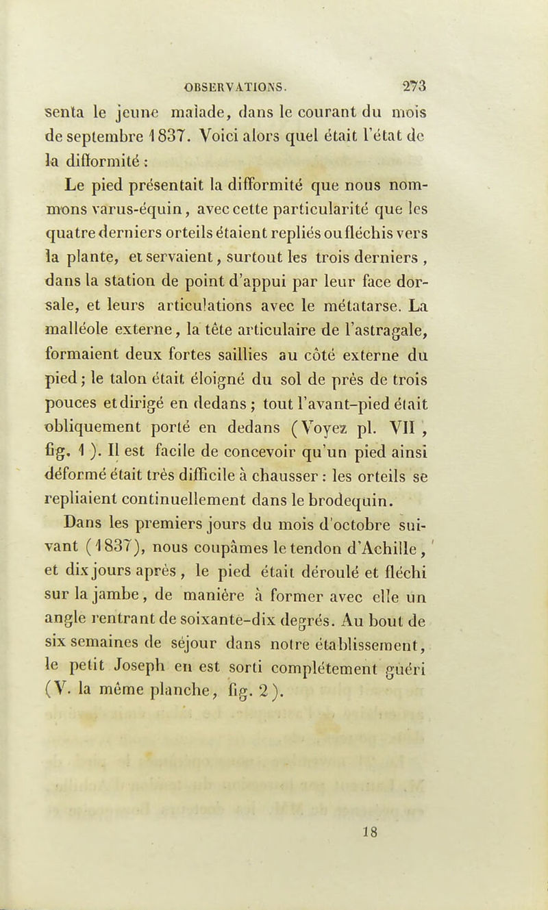 senla le jeune malade, dans le courant du mois de septembre 1837. Voici alors quel était l'état de la difformité ; Le pied présentait la difformité que nous nom- mons varus-équin, avec cette particularité que les quatre derniers orteils étaient repliés oufléchis vers la plante, et servaient, surtout les trois derniers , dans la station de point d'appui par leur face dor- sale, et leurs articulations avec le métatarse. La malléole externe, la tête articulaire de l'astragale, formaient deux fortes saillies au côté externe du pied ; le talon était éloigné du sol de près de trois pouces etdirigé en dedans; tout l'avant-pied était obliquement porté en dedans (Voyez pl. VII , fig. \ ). Il est facile de concevoir qu'un pied ainsi déformé était très difficile à chausser : les orteils se repliaient continuellement dans le brodequin. Dans les premiers jours du mois d'octobre sui- vant (1837), nous coupâmes le tendon d'Achille, ' et dix jours après , le pied était déroulé et fléchi sur la jambe, de manière à former avec elle un angle rentrant de soixante-dix degrés. Au bout de six semaines de séjour dans notre établissement, le petit Joseph en est sorti complètement guéri (V. la même planche, fig. 2). 18