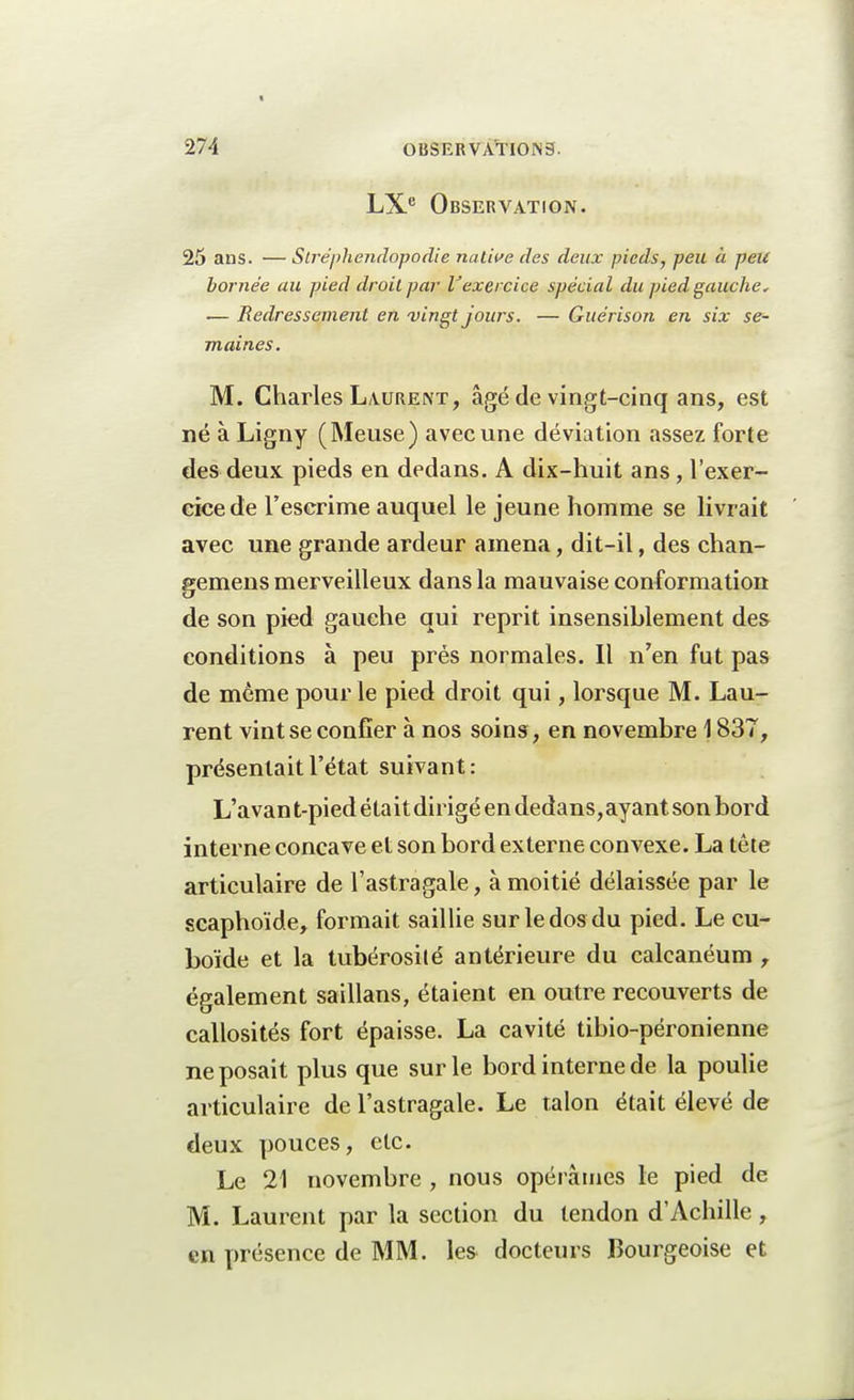 LXe Observation. 25 ans. — Slrépliendopodie native des deux pieds, peu à peu bornée au pied droit par Vexercice spécial du pied gauche, — Redressement en vingt jours. — Guérison en six se- maines. M. Charles Laurent, âgé de vingt-cinq ans, est né à Ligny (Meuse) avec une déviation assez forte des deux pieds en dedans. A dix-huit ans, l'exer- cice de l'escrime auquel le jeune homme se livrait avec une grande ardeur amena, dit-il, des chan- gemens merveilleux dans la mauvaise conformation de son pied gauche qui reprit insensiblement des conditions à peu prés normales. Il n'en fut pas de même pour le pied droit qui, lorsque M. Lau- rent vint se confier à nos soins , en novembre 1837, présentait l'état suivant : L'a van t-pied éta it dirigé en dedans, ayant son bord interne concave et son bord externe convexe. La tête articulaire de l'astragale, à moitié délaissée par le scaphoïde, formait saillie sur le dos du pied. Le cu- boïde et la tubérosilé antérieure du calcanéum , également saillans, étaient en outre recouverts de callosités fort épaisse. La cavité tibio-péronienne ne posait plus que sur le bord interne de la poulie articulaire de l'astragale. Le talon était élevé de deux pouces, etc. Le 21 novembre , nous opérâmes le pied de M. Laurent par la section du tendon d'Achille, en présence de MM. les docteurs Bourgeoise et