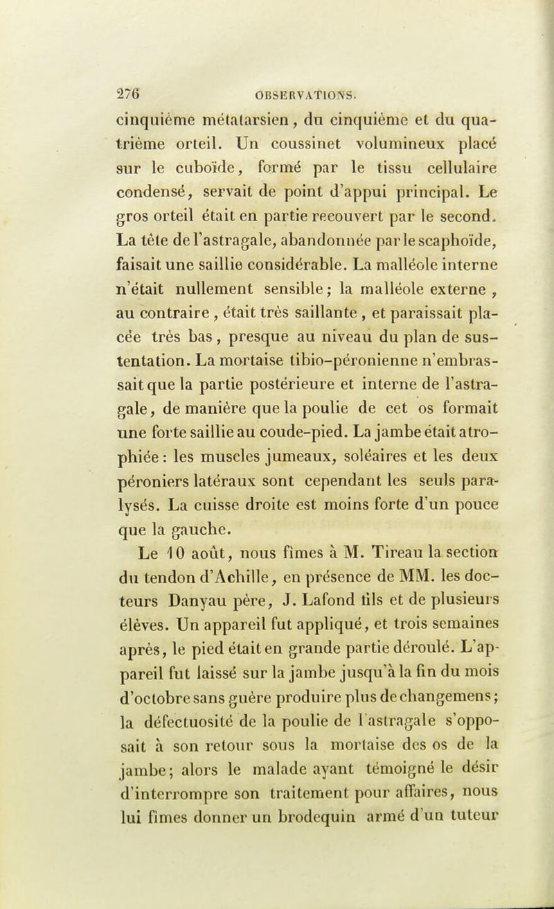 cinquième métatarsien, du cinquième et du qua- trième orteil. Un coussinet volumineux placé sur le cuboïde, formé par le tissu cellulaire condensé, servait de point d'appui principal. Le gros orteil était en partie recouvert par le second. La tête de l'astragale, abandonnée parlescaphoïde, faisait une saillie considérable. La malléole interne n'était nullement sensible ; la malléole externe , au contraire, était très saillante , et paraissait pla- cée très bas, presque au niveau du plan de sus- tentation. La mortaise tibio-péronienne n'embras- sait que la partie postérieure et interne de l'astra- gale, de manière que la poulie de cet os formait une forte saillie au coude-pied. La jambe était atro- phiée : les muscles jumeaux, soléaires et les deux péroniers latéraux sont cependant les seuls para- lysés. La cuisse droite est moins forte d'un pouce que la gauche. Le 10 août, nous fîmes à M. Tireau la section du tendon d'Achille, en présence de MM. les doc- teurs Danyau père, J. Lafond tils et de plusieurs élèves. Un appareil fut appliqué, et trois semaines après, le pied était en grande partie déroulé. L'ap- pareil fut laissé sur la jambe jusqu'à la fin du mois d'octobre sans guère produire plus de changemens ; la défectuosité de la poulie de l'astragale s'oppo- sait à son retour sous la mortaise des os de la jambe ; alors le malade ayant témoigné le désir d'interrompre son traitement pour affaires, nous lui fimes donner un brodequin armé d'un tuteur