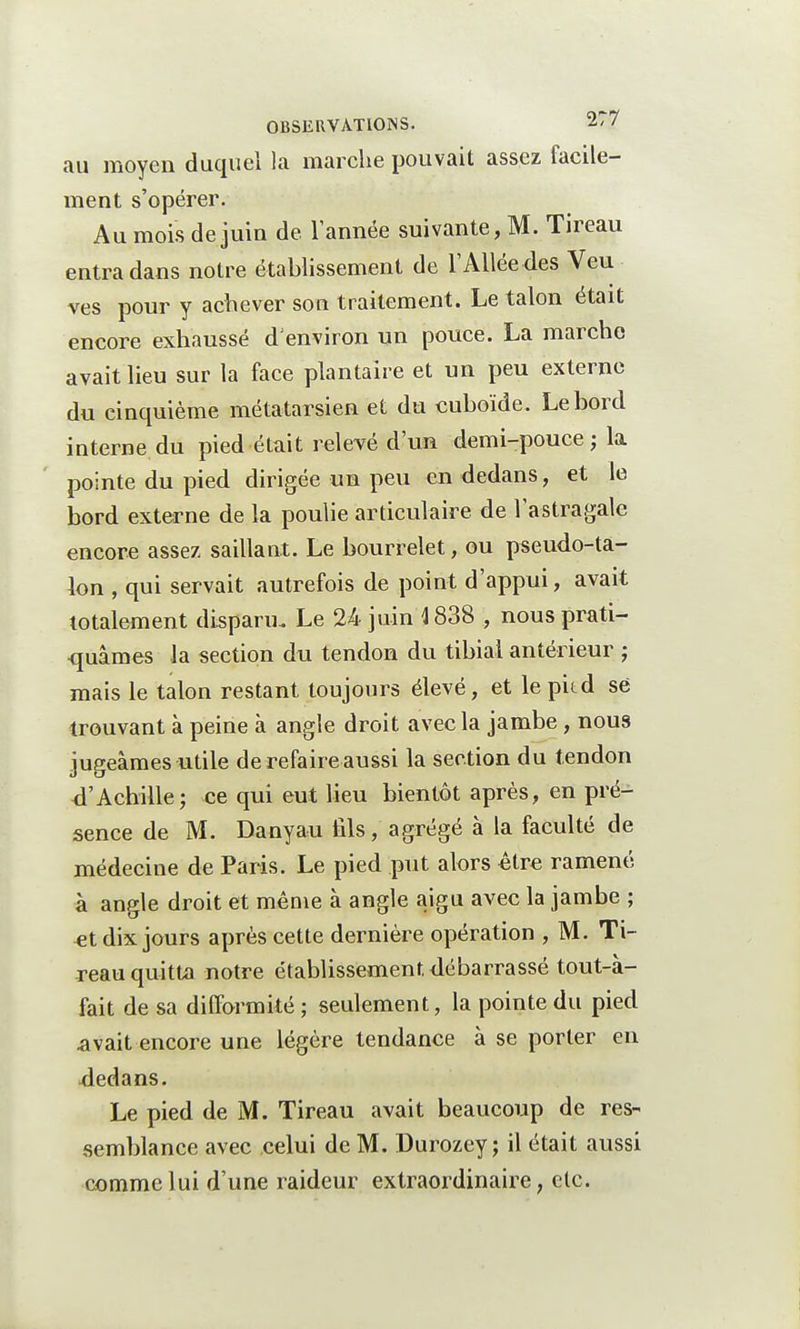 au moyen duquel la marche pouvait assez facile- ment s'opérer. Au mois de juin de l'année suivante, M. Tireau entra dans notre établissement de l'Allée des Veu ves pour y achever son traitement. Le talon était encore exhaussé d'environ un pouce. La marche avait lieu sur la face plantaire et un peu externe du cinquième métatarsien et du cuboïde. Le bord interne du pied était relevé d'un demi-pouce; la pointe du pied dirigée un peu en dedans, et le bord externe de la poulie articulaire de l'astragale encore assez saillant. Le bourrelet, ou pseudo-ta- lon , qui servait autrefois de point d'appui, avait totalement disparu. Le 24 juin 4 838 , nous prati- quâmes la section du tendon du tibial antérieur ; mais le talon restant toujours élevé, et le pitd se trouvant à peine à angle droit avec la jambe, nous jugeâmes utile de refaire aussi la section du tendon <TAchille; ce qui eut lieu bientôt après, en pré- sence de M. Danyau fils, agrégé à la faculté de médecine de Paris. Le pied put alors être ramené à angle droit et même à angle aigu avec la jambe ; et dix jours après cette dernière opération , M. Ti- reau quitta notre établissement débarrassé tout-à- fait de sa difformité; seulement, la pointe du pied avait encore une légère tendance à se porter en dedans. Le pied de M. Tireau avait beaucoup de res- semblance avec celui de M. Durozey ; il était aussi comme lui d'une raideur extraordinaire, etc.