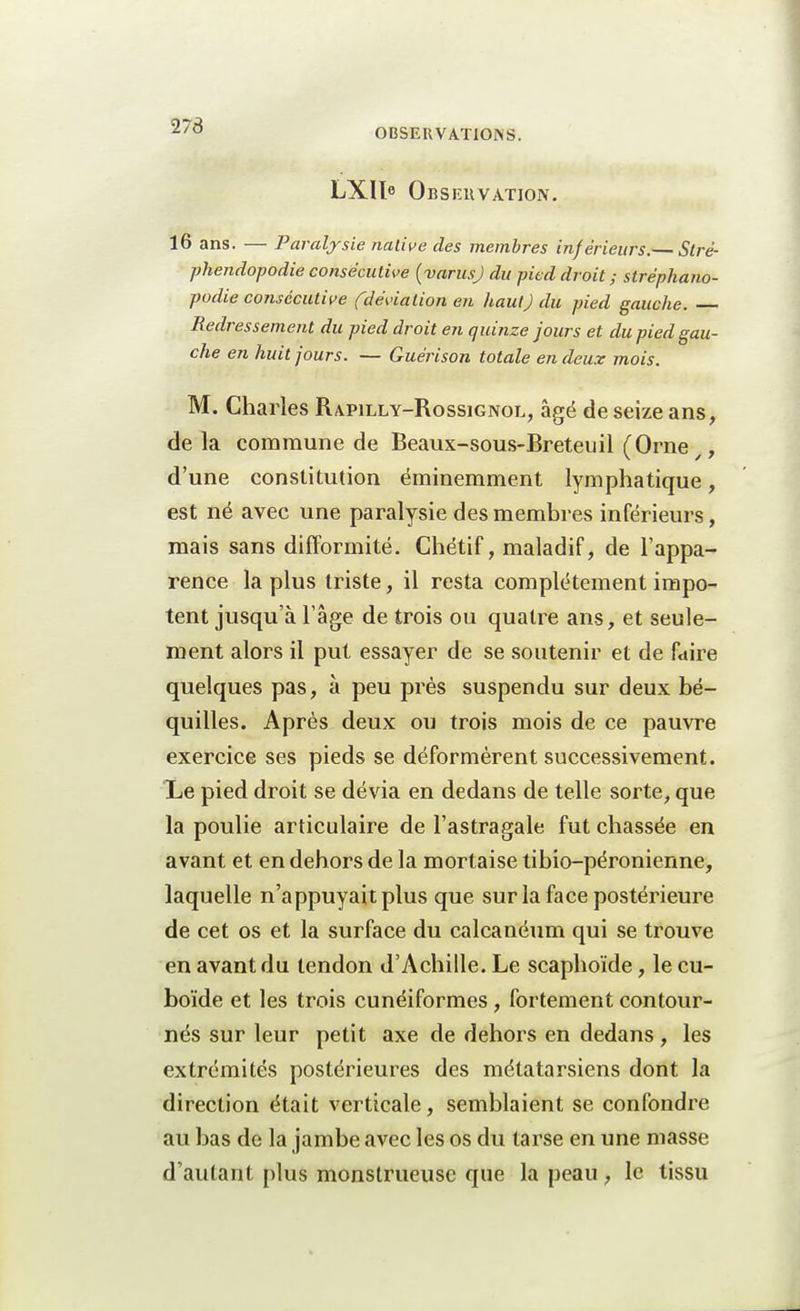 273 OBSERVATIONS. LXIle Observation. 16 ans. — Paralysie native des membres inférieurs.— Slré- phendopodie consécutive {varusj du pied droit ; stréphano- podie consécutive (déviation en haut) du pied gauche. — Redressement du pied droit en quinze jours et du pied gau- che en huit jours. — Guérison totale en deux mois. M. Charles Rapilly-Rossignol, âgé de seize ans, delà commune de Beaux-sous-Breteu il (Orne .■, d'une constitution éminemment lymphatique, est né avec une paralysie des membres inférieurs, mais sans difformité. Chétif, maladif, de l'appa- rence la plus triste, il resta complètement impo- tent jusqu'à l'âge de trois ou quatre ans, et seule- ment alors il put essayer de se soutenir et de faire quelques pas, à peu près suspendu sur deux bé- quilles. Après deux ou trois mois de ce pauvre exercice ses pieds se déformèrent successivement. Le pied droit se dévia en dedans de telle sorte, que la poulie articulaire de l'astragale fut chassée en avant et en dehors de la mortaise tibio-péronienne, laquelle n'appuyait plus que sur la face postérieure de cet os et la surface du calcanéum qui se trouve en avant du tendon d'Achille. Le scaphoïde, le cu- boïde et les trois cunéiformes , fortement contour- nés sur leur petit axe de dehors en dedans, les extrémités postérieures des métatarsiens dont la direction était verticale, semblaient se confondre au bas de la jambe avec les os du tarse en une niasse d'autant plus monstrueuse que la peau , le tissu