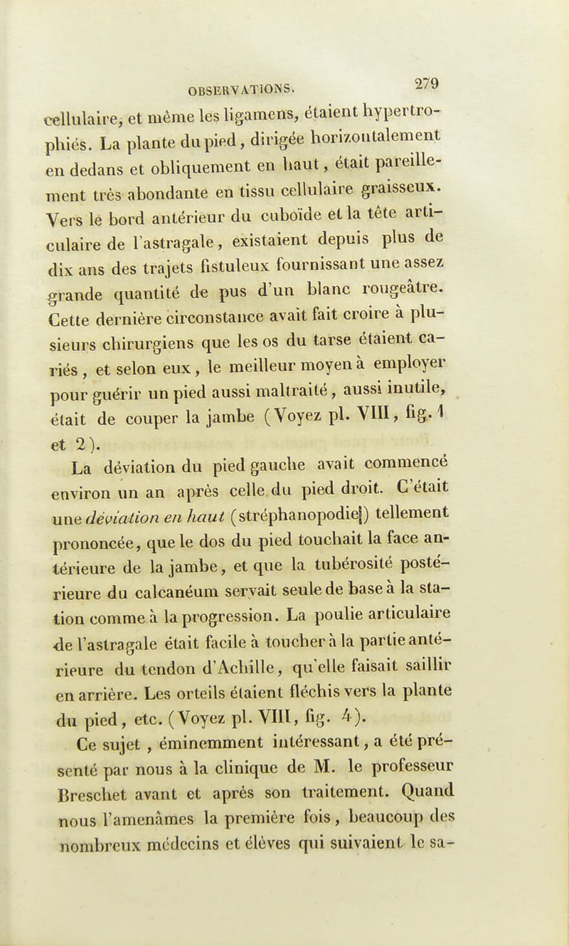 cellulaire, et même les ligamens, étaient hypertro- phiés. La plante du pied, dirigée horizontalement en dedans et obliquement en haut, était pareille- ment très abondante en tissu cellulaire graisseux. Vers le bord antérieur du cuboïde et la tête arti- culaire de l'astragale, existaient depuis plus de dix ans des trajets fistuleux fournissant une assez grande quantité de pus d'un blanc rougeâtre. Cette dernière circonstance avait fait croire à plu- sieurs chirurgiens que les os du tarse étaient ca- riés , et selon eux, le meilleur moyen à employer pour guérir un pied aussi maltraité, aussi inutile, était de couper la jambe (Voyez pl. VIII, fig. 1 et 2). La déviation du pied gauche avait commencé environ un an après celle du pied droit. C'était une déviation en haut (stréphanopodiej) tellement prononcée, que le dos du pied touchait la face an- térieure de la jambe, et que la tubérosité posté- rieure du calcanéum servait seule de base à la sta- tion comme à la progression. La poulie articulaire de l'astragale était facile à toucher à la partie anté- rieure du tendon d'Achille, qu'elle faisait saillir en arrière. Les orteils étaient fléchis vers la plante du pied, etc. ( Voyez pl. VIII, %. £>. Ce sujet , éminemment intéressant, a été pré- senté par nous à la clinique de M. le professeur Breschet avant et après son traitement. Quand nous l'amenâmes la première fois, beaucoup des nombreux médecins et élèves qui suivaient le sa-