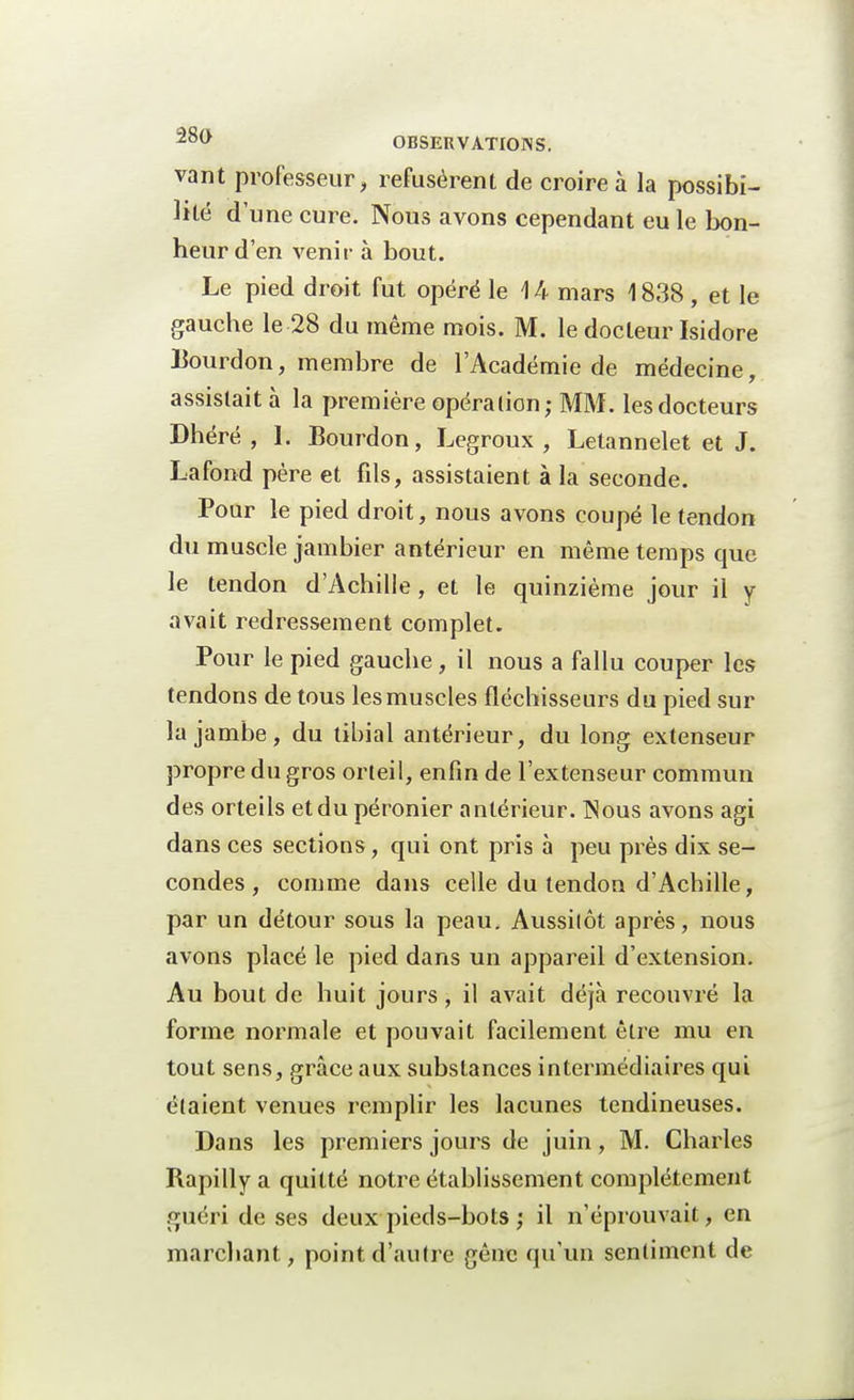 vant professeur, refusèrent de croire à la possibi- lité d'une cure. Nous avons cependant eu le bon- heur d'en venir à bout. Le pied droit fut opéré le 1 k mars \ 838, et le gauche le 28 du même mois. M. le docteur Isidore Bourdon, membre de l'Académie de médecine, assistait à la première opération; MM. les docteurs Dhéré , 1. Bourdon, Legroux , Letannelet et J. Lafond père et fils, assistaient à la seconde. Pour le pied droit, nous avons coupé le tendon du muscle jambier antérieur en même temps que le tendon d'Achille, et le quinzième jour il y avait redressement complet. Pour le pied gauche, il nous a fallu couper les tendons de tous les muscles fléchisseurs du pied sur la jambe, du tibial antérieur, du long extenseur propre du gros orteil, enfin de l'extenseur commun des orteils et du péronier antérieur. ]Nous avons agi dans ces sections, qui ont pris à peu près dix se- condes , comme dans celle du tendon d'Achille, par un détour sous la peau. Aussilôt après, nous avons placé le pied dans un appareil d'extension. Au bout de huit jours, il avait déjà recouvré la forme normale et pouvait facilement être mu en tout sens, grâce aux substances intermédiaires qui étaient venues remplir les lacunes tendineuses. Dans les premiers jours de juin, M. Charles Rapillya quitté notre établissement complètement guéri de ses deux pieds-bots ) il n'éprouvait, en marchant, point d'autre gêne qu'un sentiment de