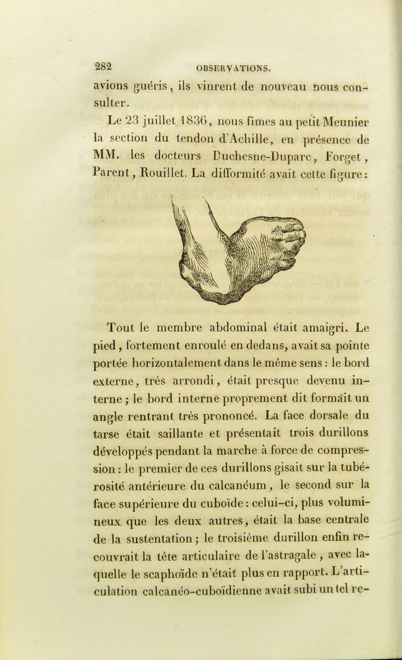 avions guéris, ils vinrent de nouveau nous con- sulter. Le 23 juillet 1836, nous fîmes au petit Meunier la section du tendon d'Achille, en présence de MM. les docteurs Buchesne-Duparc, Forget, Parent, RouilleL La difformité avait celte figure: Tout le membre abdominal était amaigri. Le pied, fortement enroulé en dedans, avait sa pointe portée horizontalement dans le même sens : le bord externe, très arrondi, était presque devenu in- terne ; le bord interne proprement dit formait un angle rentrant très prononcé. La face dorsale du tarse était saillante et présentait trois durillons développés pendant la marche à force de compres- sion : le premier de ces durillons gisait sur la tubé- rosité antérieure du calcanéum, le second sur la face supérieure du cuboïde : celui-ci, plus volumi- neux que les deux autres, était la base centrale de la sustentation ; le troisième durillon enfin re- couvrait la tête articulaire de l'astragale , avec la- quelle le scaphoïde n'était plus en rapport. L'arti- culation calcanéo-cuboïdienne avait subi un tel re-