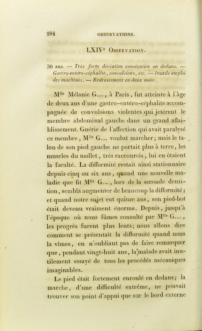 LXIVe Observation. 30 ans. — Très forte déviation consécutive en dedans. — Gaslro-entëro-céphaiite, convulsions, etc. — Inutile emploi des machines. — Redressement en deux mois. Mlle Mélanie G..., à Paris , fut atteinte à lage de deux ans d'une gastro-entéro-céphalite accom- pagnée de convulsions violentes qui jetèrent le membre abdominal gauche dans un grand affai- blissement. Guérie de l'affection qui avait paralysé ce membre , Mlle G... voulut marcher; mais le ta- . Ion de son pied gauche ne portait plus à terre, les muscles du mollet, très raccourcis , lui en étaient la faculté. La difformité restait ainsi stationnaire depuis cinq ou six ans , quand une nouvelle ma- ladie que fit M1,e G..., lors de la seconde denti- tion, sembla augmenter de beaucoup la difformité ; et quand notre sujet eut quinze ans, son pied-bot était devenu vraiment énorme. Depuis, jusqu'à l'époque où nous fûmes consulté par MIle G... , les progrès furent plus lents; nous allons dire comment se présentait la difformité quand nous la vîmes, en n'oubliant pas de faire remarquer que , pendant vingt-huit ans, la;malade avait inu- tilement essayé de tous les procédés mécaniques imaginables. Le pied était fortement enroulé en dedans; la marche, d'une difficulté extrême, ne pouvait trouver son point d'appui que sur le bord externe