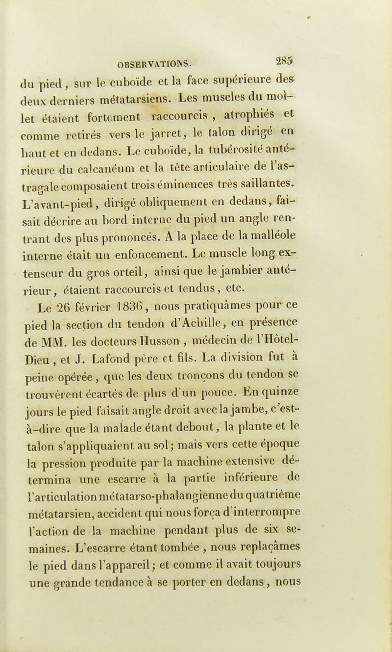 du pied, sur le cuboïde et la face supérieure des deux derniers métatarsiens. Les muscles du mol- let étaient fortement raccourcis , atrophiés et comme retirés vers le jarret, le talon dirigé en haut et en dedans. Le cuboïde, la tubérosité anté- rieure du calcanéum et la tête articulaire de l'as- tragale composaient trois éminences très saillantes. L'avant-pied, dirigé obliquement en dedans, fai- sait décrire au bord interne du pied un angle ren- trant des plus prononcés. A la place de la malléole interne était un enfoncement. Le muscle long ex- tenseur du gros orteil, ainsi que le jambier auté- rieur, étaient raccourcis et tendus, etc. Le 26 février 1836, nous pratiquâmes pour ce pied la section du tendon d'Achille, en présence de MM. les docteurs Husson , médecin de l'Hôtel- Dieu, et J. Lafond père et fds. La division fut à peine opérée , que les deux tronçons du tendon se trouvèrent écartés de plus d'un pouce. En quinze jours le pied faisait angle droit avec la jambe, c'est- à-dire que la malade étant debout, la plante et le talon s'appliquaient au sol ; mais vers cette époque la pression produite par la machine extensive dé- termina une escarre à la partie inférieure de l'articulationmétatarso-phalangienne du quatrième métatarsien, accident qui nous força d'interrompre l'action de la machine pendant plus de six se- maines. L'escarre étant tombée , nous replaçâmes le pied dans l'appareil ; et comme il avait toujours une grande tendance à se porter en dedans, nous
