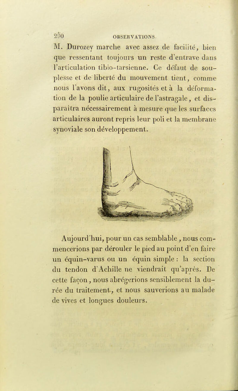 M. Durozey marche avec assez de facilité, bien que ressentant toujours un reste d'entrave dans l'articulation tibio-tarsienne. Ce défaut de sou- plesse et de liberté du mouvement tient, comme nous l'avons dit, aux rugosités et à la déforma- tion de la poulie articulaire de l'astragale, et dis- paraîtra nécessairement à mesure que les surfaces articulaires auront repris leur poli et la membrane synoviale son développement. Aujourd'hui, pour un cas semblable, nous com- mencerions par dérouler le pied au point d'en faire un équin-varus ou un équin simple : la section du tendon d'Achille ne viendrait qu'après. De cette façon, nous abrégerions sensiblement la du- rée du traitement, et nous sauverions au malade de vives et longues douleurs.