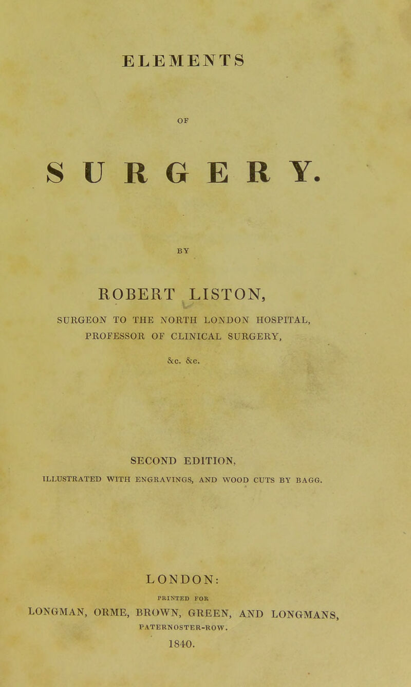 ELEMENTS OF SURGERY. BY ROBERT LISTON, SURGEON TO THE NORTH LONDON HOSPITAL, PROFESSOR OF CLINICAL SURGERY, &c. &c. SECOND EDITION, ILLUSTRATED WITH ENGRAVINGS, AND WOOD CUTS BY BAGG. LONDON: PRINTED FOR LONGMAN, ORME, BROWN, GREEN, AND LONGMANS, PATERNOSTER-ROW. 1840.