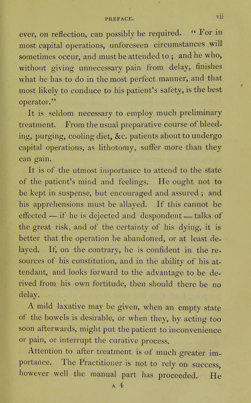 ever, on reflection, can possibly be required.  For in most capital operations, unforeseen circumstances will sometimes occur, and must be attended to ; and he who, without giving unnecessary pain from delay, finishes what he has to do in the most perfect manner, and that most likely to conduce to his patient's safety, is the best operator. It is seldom necessary to employ much prehminary treatment. From the usual preparative course of bleed- ing, purging, cooling diet, &c. patients about to undergo capital operations, as lithotomy, suffer more than they can gain. It is of the utmost importance to attend to the state of the patient's mind and feelings. He ought not to be kept in suspense, but encouraged and assured ; and his apprehensions must be allayed. If this cannot be effected — if he is dejected and despondent — talks of the great risk, and of the certainty of his dying, it is better that the operation be abandoned, or at least de- layed. If, on the contrary, he is confident in the re- sources of his constitution, and in the ability of his at- tendant, and looks forward to the advantage to be de- rived from his own fortitude, then should there be no delay. A mild laxative may be given, when an empty state of the bowels is desirable, or when they, by acting too soon afterwards, might put the patient to inconvenience or pain, or interrupt the curative process. Attention to after treatment is of much greater im- portance. The Practitioner is not to rely on success, however well the manual part has proceeded. He A 4