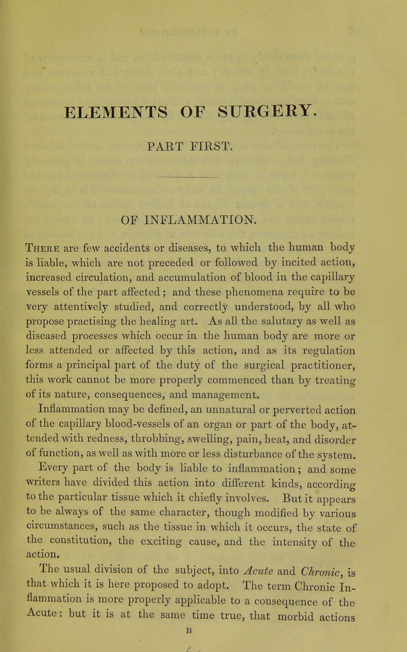 ELEMEJNTTS OF SURGERY. PART FIRST. OF INFLAMMATION. There are few accidents or diseases, to whicli the human body is liable, which are not preceded or followed by incited action, increased circulation, and accumulation of blood in the capillary vessels of the part affected; and these phenomena require to be very attentively studied, and correctly understood, by all who propose practising the healing art. As all the salutary as well as diseased processes which occur in the human body are more or less attended or affected by this action, and as its regulation forms a principal part of the duty of the surgical practitioner, this work cannot be more properly commenced than by treating of its nature, consequences, and managemento Inflammation may be defined, an unnatural or perverted action of the capillary blood-vessels of an organ or part of the body, at- tended with redness, throbbing, swelling, pain, heat, and disorder of function, as well as with more or less disturbance of the system. Every part of the body is liable to inflammation; and some writers have divided this action into diflTerent kinds, according to the particular tissue which it chiefly involves. But it appears to be always of the same character, though modified by various circumstances, such as the tissue in which it occurs, the state of the constitution, the exciting cause, and the intensity of the action. The usual division of the subject, into Acute and Chronic, is that which it is here proposed to adopt. The term Chronic In- flammation is more properly applicable to a consequence of the Acute: but it is at the same time true, that morbid actions B