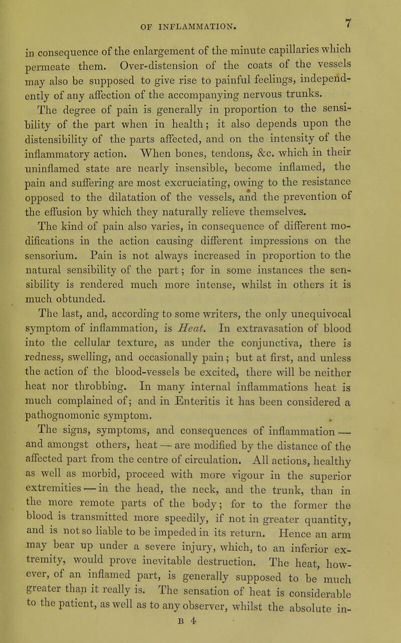 in consequence of the enlargement of the minute capillaries which permeate them. Over-distension of the coats of the vessels may also be supposed to give rise to painful feelings, independ- ently of any affection of the accompanying nervous trunks. The degree of pain is generally in proportion to the sensi- hility of the part when in health; it also depends upon the distensibility of the parts affected, and on the intensity of the inflammatory action. When bones, tendons, &c. which in their uninflamed state are nearly insensible, become inflamed, the pain and suffering are most excruciating, owing to the resistance opposed to the dilatation of the vessels, and the prevention of the effusion by which they naturally relieve themselves. The kind of pain also varies, in consequence of different mo- difications in the action causing different impressions on the sensorium. Pain is not always increased in proportion to the natural sensibility of the part; for in some instances the sen- sibility is rendered much more intense, whilst in others it is much obtunded. The last, and, according to some writers, the only unequivocal symptom of inflammation, is Heat. In extravasation of blood into the cellular texture, as under the conjunctiva, there is redness, swelling, and occasionally pain; but at first, and unless the action of the blood-vessels be excited, there will be neither heat nor throbbing. In many internal inflammations heat is much complained of; and in Enteritis it has been considered a pathognomonic symptom. The signs, symptoms, and consequences of inflammation — and amongst others, heat — are modified by the distance of the aflTected part from the centre of circulation. All actions, healthy as well as morbid, proceed with more vigour in the superior extremities — in the head, the neck, and the trunk, than in the more remote parts of the body; for to the former the blood is transmitted more speedily, if not in greater quantity, and is not so liable to be impeded in its return. Hence an arm may bear up under a severe injury, which, to an inferior ex- tremity, would prove inevitable destruction. The heat, how- ever, of an inflamed part, is generally supposed to be' much greater than it really is. The sensation of heat is considerable to the patient, as well as to any observer, whilst the absolute in- B 4