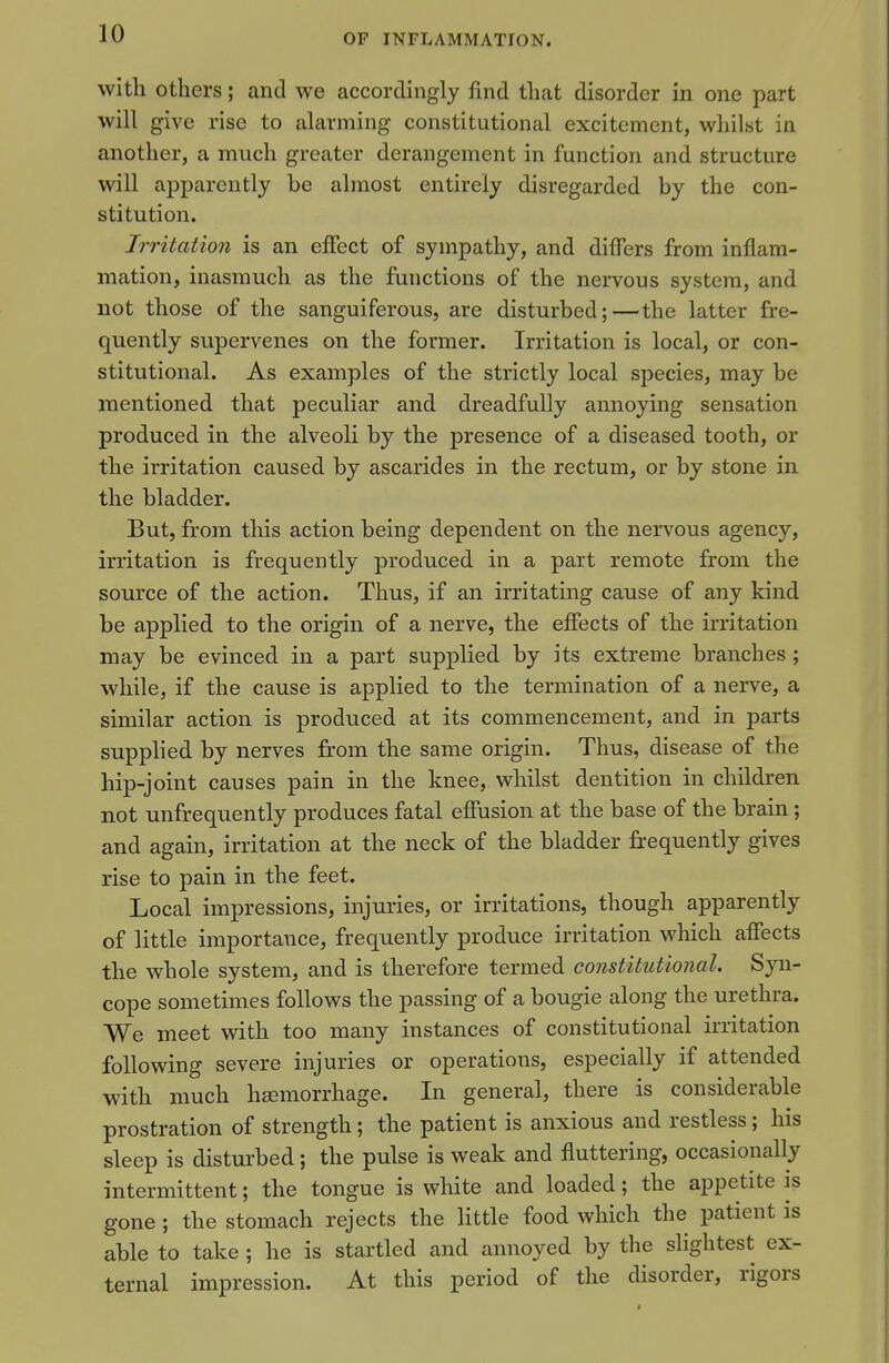 with others; and we accordingly find that disorder in one part will give rise to alarming constitutional excitement, whilst in another, a much greater derangement in function and structure will apparently be almost entirely disregarded by the con- stitution. Irritation is an effect of sympathy, and differs from inflam- mation, inasmuch as the functions of the nervous system, and not those of the sanguiferous, are disturbed;—the latter fre- quently supervenes on the former. Irritation is local, or con- stitutional. As examples of the strictly local species, may be mentioned that peculiar and dreadfully annoying sensation produced in the alveoli by the presence of a diseased tooth, or the irritation caused by ascarides in the rectum, or by stone in the bladder. But, from this action being dependent on the nervous agency, irritation is frequently produced in a part remote from the source of the action. Thus, if an irritating cause of any kind be applied to the origin of a nerve, the effects of the irritation may be evinced in a part supplied by its extreme branches ; while, if the cause is applied to the termination of a nerve, a similar action is produced at its commencement, and in parts supphed by nerves from the same origin. Thus, disease of the hip-joint causes pain in the knee, whilst dentition in children not unfrequently produces fatal effusion at the base of the brain; and again, irritation at the neck of the bladder frequently gives rise to pain in the feet. Local impressions, injuries, or irritations, though apparently of little importance, frequently produce irritation which affects the whole system, and is therefore termed constitutional. Syn- cope sometimes follows the passing of a bougie along the urethra. We meet with too many instances of constitutional irritation following severe injuries or operations, especially if attended with much hsemorrhage. In general, there is considerable prostration of strength; the patient is anxious and restless; his sleep is disturbed; the pulse is weak and fluttering, occasionally intermittent; the tongue is white and loaded; the appetite is gone ; the stomach rejects the little food which the patient is able to take ; he is startled and annoyed by the slightest ex- ternal impression. At this period of the disorder, rigors