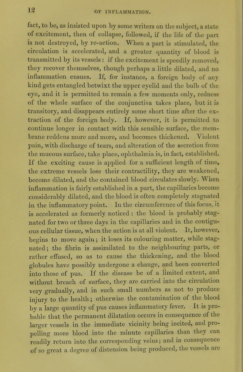 fact, to be, as insisted upon by some writers on the subject, a state of excitement, then of collapse, followed, if the life of the part is not destroyed, by re-action. When a part is stimulated, the circulation is accelerated, and a greater quantity of blood is transmitted by its vessels: if the excitement is speedily removed, they recover themselves, though perhaps a little dilated, and no inflammation ensues. If, for instance, a foreign body of any kind gets entangled betwixt the upper eyelid and the bulb of the eye, and it is permitted to remain a few moments only, redness of the whole surface of the conjunctiva takes place, but it is transitory, and disappears entirely some short time after the ex- traction of the foreign body. If, however, it is permitted to continue longer in contact with this sensible surface, the mem- brane reddens more and more, and becomes thickened. Violent pain, with discharge of tears, and alteration of the secretion from the mucous surface, take place, ophthalm.ia is, in fact, established. If the exciting cause is applied for a sufficient length of time, the extreme vessels lose their contractility, they are weakened, become dilated, and the contained blood circulates slowly. When inflammation is fairly established in a part, the capillaries become considerably dilated, and the blood is often completely stagnated in the inflammatory point. In the circumference of this focus, it is accelerated as formerly noticed : the blood is probably stag- nated for two or three days in the capillaries and in the contigu- ous cellular tissue, when the action is at all violent. It, however, begins to move again; it loses its colouring matter, while stag- nated; the fibrin is assimilated to the neighbouring parts, or rather effused, so as to cause the thickening, and the blood globules have possibly undergone a change, and been converted into those of pus. If the disease be of a limited extent, and without breach of surface, they are carried into the circulation very gradually, and in such small numbers as not to produce injury to the health; otherwise the contamination of the blood by a large quantity of pus causes inflammatory fever. It is pro- bable that the permanent dilatation occurs in consequence of the larger vessels in the immediate vicinity being incited, and pro- pelling more blood into the minute capillaries than they can readily return into the corresponding veins; and in consequence of so great a degree of distension being produced, the vessels are