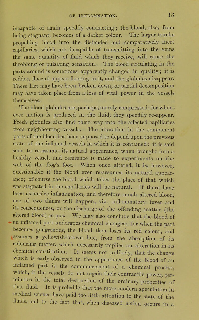 incapable of again speedily contracting; the blood, also, from being stagnant, becomes of a darker colour. The larger trunks propelling blood into the distended and comparatively inert capillaries, which are incapable of transmitting into the veins the same quantity of fluid which they receive, w^ill cause the throbbing or pulsating sensation. The blood circulating in the parts around is sometimes apparently changed in quality; it is redder, floccali appear floating in it, and the globules disappear. These last may have been broken down, or partial decomposition may have taken place from a loss of vital power in the vessels themselves. The blood globules are,perhaps, merely compressed; for when- ever motion is produced in the fluid, they speedily re-appear. Presh globules also flnd their way into the affected capillaries from neighbouring vessels. The alteration in the component parts of the blood has been supposed to depend upon the previous state of the inflamed vessels in which it is contained: it is said soon to re-assume its natural appearance, when brought into a healthy vessel, and reference is made to experiments on the web of the frog's foot. When once altered, it is, however, questionable if the blood ever re-assumes its natural appear- ance; of course the blood which takes the place of that which was stagnated in the capillaries will be natural. If there have been extensive inflammation, and therefore much altered blood, one of two things will happen, viz. inflammatory fever and its consequences, or the discharge of the offending matter (the altered blood) as pus^ We may also conclude that the blood of - an inflamed part undergoes chemical changes; for when the part becomes gangrenoi^^, the blood then loses its red colour, and tassumes a yellowish-brown hue, from the absorption of its colouring matter, which necessarily implies an alteration in its chemical constitution. It seems not unlikely, that the change which is early observed in the appearance of the blood of an inflamed part is the commencement of a chemical process, which, if the vessels do not regain their contractile power, ter- minates in the total destruction of the ordinary properties of that fluid. It is probable that the more modern speculators in medical science have paid too Httle attention to the state of the fluids, and to the fact that, when diseased action occurs in a