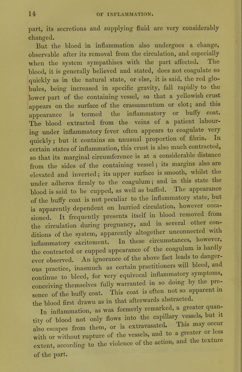 part, its secretions and supplying fluid are very considerably changed. But the blood in inflammation also undergoes a change, observable after its removal from the circulation, and especially when the system sympathises with the part afiected. The blood, it is generally believed and stated, does not coagulate so quickly as in the natural state, or else, it is said, the red glo- bules, being increased in specific gravity, fall rapidly to the lower part of the containing vessel, so that a yellowish crust iappears on the surface of the crassamentum or clot; and this appearance is termed the inflammatory or buffy coat. The blood extracted from the veins of a patient labour- ing under inflammatory fever often appears to coagulate very quickly; but it contains an unusual proportion of fibrm. In certain states of inflammation, this crust is also much contracted, so that its marginal circumference is at a considerable distance from the sides of the containing vessel; its margins also are elevated and inverted; its upper surface is smooth, whilst the under adheres firmly to the coagulum; and in this state the blood is said to be cupped, as weU as buff-ed. The appearance of the bufiy coat is not peculiar to the inflammatory state, but is apparently dependent on hurried circulation, however occa- sioned. It frequently presents itself in blood removed from the circulation during pregnancy, and in several other con- ditions of the system, apparently altogether unconnected with inflammatory excitement. In these circumstances, however, the contracted or cupped appearance of the coagulum is hardly ever observed. An ignorance of the above fact leads to danger- ous practice, inasmuch as certain practitioners will bleed, and continue to bleed, for very equivocal inflammatory symptoms, conceiving themselves fully warranted in so doing by the pre- sence of the buff-y coat. This coat is often not so apparent m the blood first drawn as in that afterwards abstracted. In inflammation, as was formerly remarked, a greater quan- tity of blood not only flows into the capiUary vessels, but it also escapes from them, or is extravasated This may oc^^^^^^^ with or without rupture of the vessels, and to a S^^f^^'^^'' extent, according to the violence of the action, and the textuie of the part.