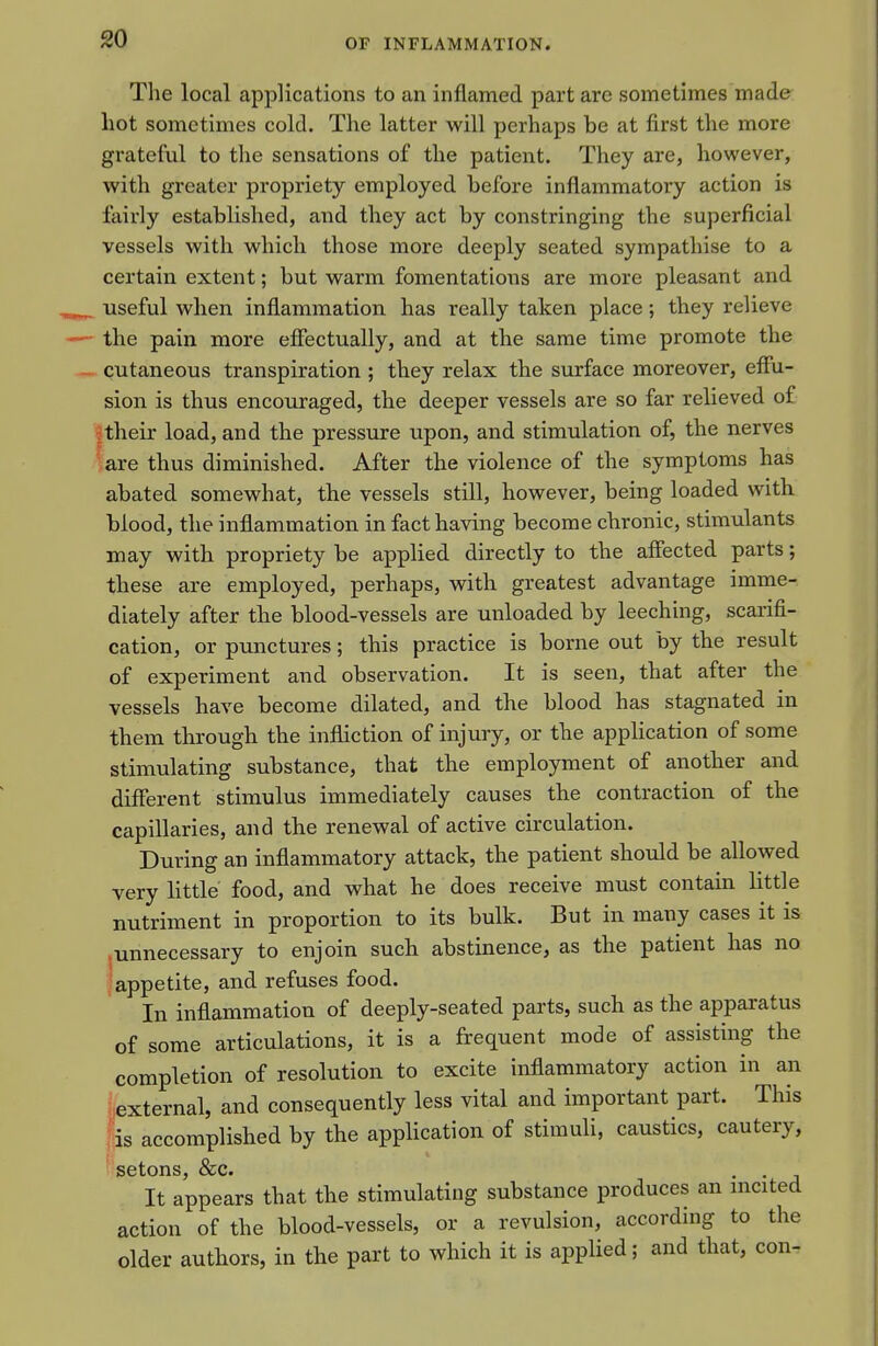 The local applications to an inflamed part are sometimes made hot sometimes cold. The latter will perhaps be at first the more grateful to the sensations of the patient. They are, however, with greater propriety employed before inflammatory action is fairly established, and they act by constringing the superficial vessels with which those more deeply seated sympathise to a certain extent; but warm fomentations are more pleasant and useful when inflammation has really taken place; they relieve the pain more eflectually, and at the same time promote the cutaneous transpiration ; they relax the surface moreover, effu- sion is thus encouraged, the deeper vessels are so far relieved of I their load, and the pressure upon, and stimulation of, the nerves are thus diminished. After the violence of the symptoms has abated somewhat, the vessels still, however, being loaded with blood, the inflammation in fact having become chronic, stimulants may with propriety be applied directly to the affected parts; these are employed, perhaps, with greatest advantage imme- diately after the blood-vessels are unloaded by leeching, scarifi- cation, or pxmctures; this practice is borne out by the result of experiment and observation. It is seen, that after the vessels have become dilated, and the blood has stagnated in them through the infliction of injury, or the appUcation of some stimulating substance, that the employment of another and different stimulus immediately causes the contraction of the capillaries, and the renewal of active circulation. During an inflammatory attack, the patient should be allowed very little food, and what he does receive must contain little nutriment in proportion to its bulk. But in many cases it is .unnecessary to enjoin such abstinence, as the patient has no appetite, and refuses food. In inflammation of deeply-seated parts, such as the apparatus of some articulations, it is a frequent mode of assisting the completion of resolution to excite inflammatory action in an external, and consequently less vital and important part. This is accomplished by the application of stimuli, caustics, cautery, setons, &c. . . It appears that the stimulating substance produces an incited action of the blood-vessels, or a revulsion, according to the older authors, in the part to which it is applied; and that, con-