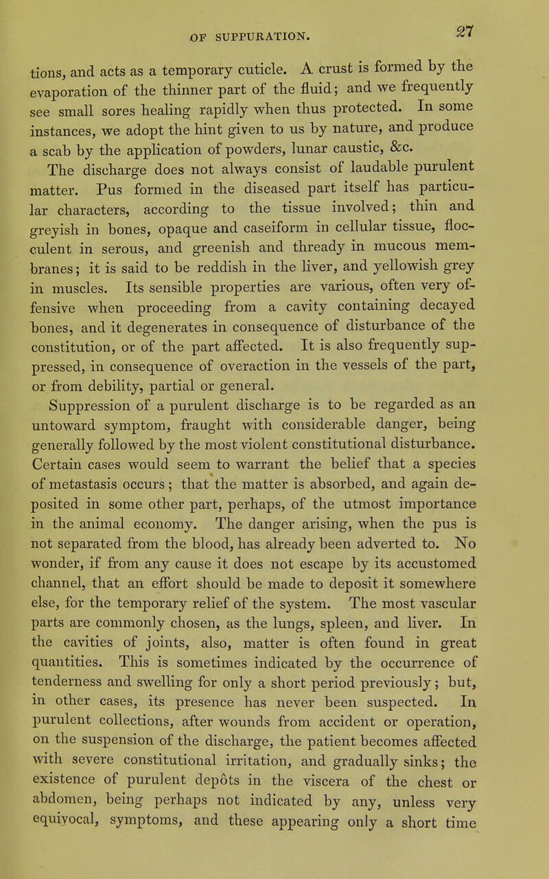 tions, and acts as a temporary cuticle. A crust is formed by the evaporation of the thinner part of the fluid; and we frequently see small sores healing rapidly when thus protected. In some instances, we adopt the hint given to us by nature, and produce a scab by the application of powders, lunar caustic, &c. The discharge does not always consist of laudable purulent matter. Pus formed in the diseased part itself has particu- lar characters, according to the tissue involved; thin and greyish in bones, opaque and caseiform in cellular tissue, floc- culent in serous, and greenish and thready in mucous mem- branes ; it is said to be reddish in the liver, and yellowish grey in muscles. Its sensible properties are various, often very of- fensive when proceeding from a cavity containing decayed bones, and it degenerates in consequence of disturbance of the constitution, or of the part aff'ected. It is also frequently sup- pressed, in consequence of overaction in the vessels of the part, or from debility, partial or general. Suppression of a purulent discharge is to be regarded as an untoward symptom, fraught with considerable danger, being generally followed by the most violent constitutional disturbance. Certain cases would seem to warrant the belief that a species of metastasis occurs; that the matter is absorbed, and again de- posited in some other part, perhaps, of the utmost importance in the animal economy. The danger arising, when the pus is not separated from the blood, has already been adverted to. No wonder, if from any cause it does not escape by its accustomed channel, that an efibrt should be made to deposit it somewhere else, for the temporary relief of the system. The most vascular parts are commonly chosen, as the lungs, spleen, and liver. In the cavities of joints, also, matter is often found in great quantities. This is sometimes indicated by the occurrence of tenderness and swelling for only a short period previously; but, in other cases, its presence has never been suspected. In purulent collections, after wounds from accident or operation, on the suspension of the discharge, the patient becomes affected with severe constitutional irritation, and gradually sinks; the existence of purulent depots in the viscera of the chest or abdomen, being perhaps not indicated by any, unless very equivocal, symptoms, and these appearing only a short time