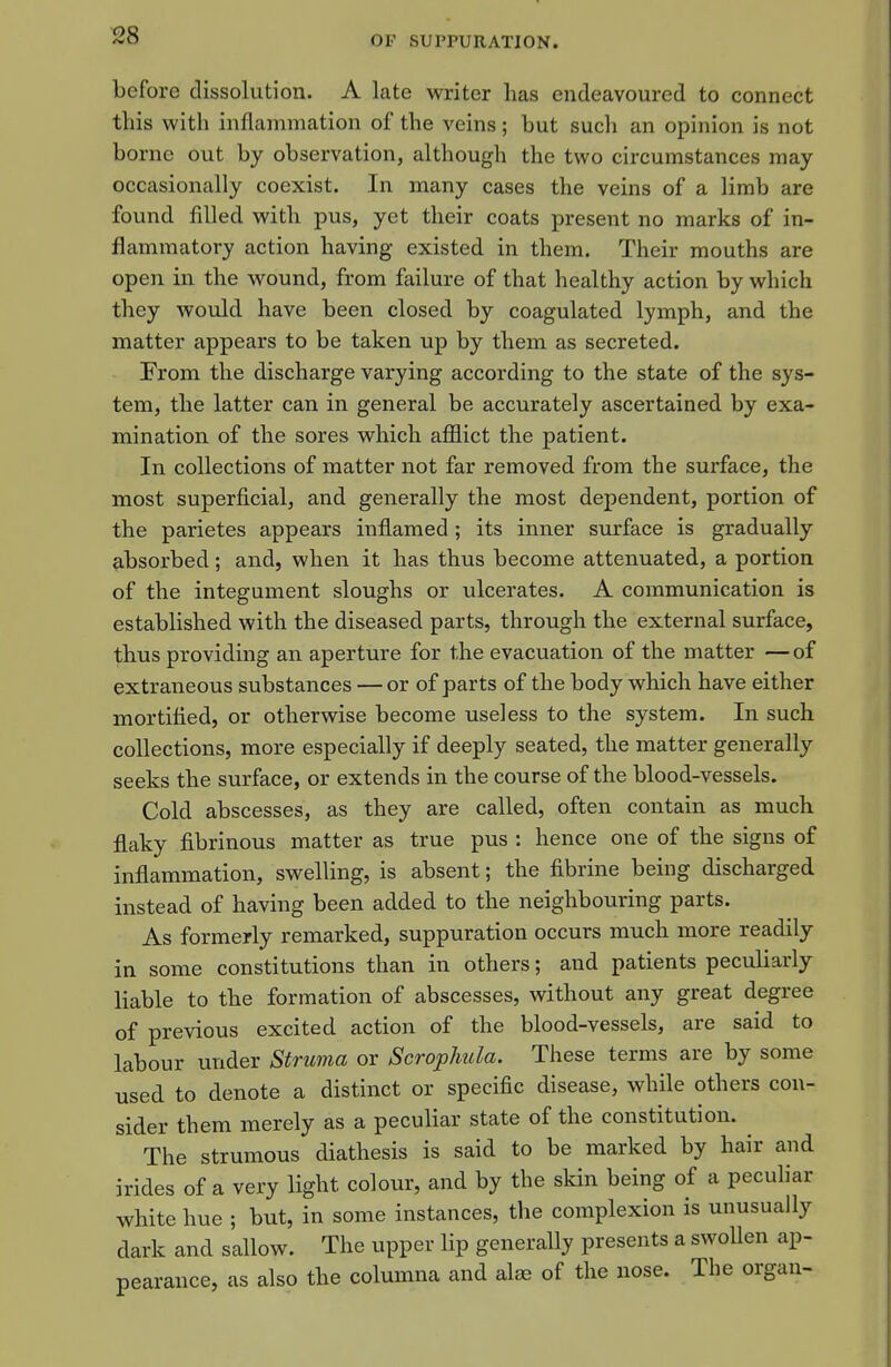 before dissolution. A late writer has endeavoured to connect this with inflammation of the veins; but such an opinion is not borne out by observation, although the two circumstances may occasionally coexist. In many cases the veins of a limb are found filled with pus, yet their coats present no marks of in- flammatory action having existed in them. Their mouths are open in the wound, from failure of that healthy action by which they would have been closed by coagulated lymph, and the matter appears to be taken up by them as secreted. From the discharge varying according to the state of the sys- tem, the latter can in general be accurately ascertained by exa- mination of the sores which afflict the patient. In collections of matter not far removed from the surface, the most superficial, and generally the most dependent, portion of the parietes appears inflamed; its inner surface is gradually absorbed; and, when it has thus become attenuated, a portion of the integument sloughs or ulcerates. A communication is established with the diseased parts, through the external surface, thus providing an aperture for the evacuation of the matter —of extraneous substances — or of parts of the body which have either mortified, or otherwise become useless to the system. In such collections, more especially if deeply seated, the matter generally seeks the surface, or extends in the course of the blood-vessels. Cold abscesses, as they are called, often contain as much flaky fibrinous matter as true pus : hence one of the signs of inflammation, swelling, is absent; the fibrine being discharged instead of having been added to the neighbouring parts. As formerly remarked, suppuration occurs much more readily in some constitutions than in others; and patients peculiarly liable to the formation of abscesses, without any great degree of previous excited action of the blood-vessels, are said to labour under Struma or Scrophida. These terms are by some used to denote a distinct or specific disease, while others con- sider them merely as a peculiar state of the constitution. The strumous diathesis is said to be marked by hair and irides of a very light colour, and by the skin being of a pecuhar white hue ; but, in some instances, the complexion is unusually dark and sallow. The upper lip generally presents a swollen ap- pearance, as also the columna and alas of the nose. The organ-