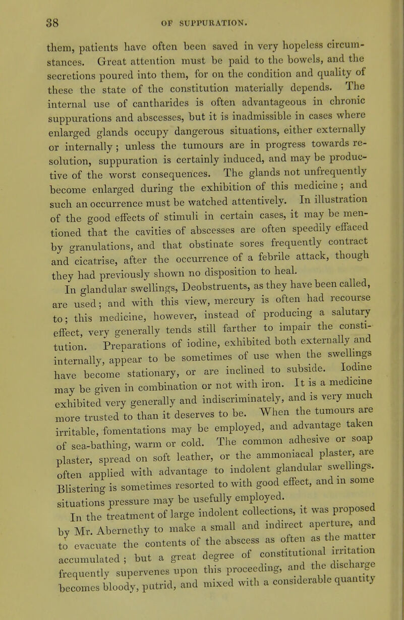 them, patients have often been saved in very hopeless circum- stances. Great attention must be paid to the bowels, and the secretions poured into them, for on the condition and quaUty of these the state of the constitution materially depends. The internal use of cantharides is often advantageous in chronic suppurations and abscesses, but it is inadmissible in cases where enlarged glands occupy dangerous situations, either externally or internally ; unless the tumours are in progress towards re- solution, suppuration is certainly induced, and may be produc- tive of the worst consequences. The glands not unfrequently become enlarged during the exhibition of this medicine ; and such an occurrence must be watched attentively. In illustration of the good effects of stimuli in certain cases, it may be men- tioned that the cavities of abscesses are often speedily effaced by granulations, and that obstinate sores frequently contract and cicatrise, after the occurrence of a febrile attack, though they had previously shown no disposition to heal In glandular swellings, Deobstruents, as they have been called, are used; and with this view, mercury is often had recourse to- this medicine, however, instead of producing a salutary effect, very generally tends still farther to impair the consti- tution. Preparations of iodine, exhibited both externally and internally, appear to be sometimes of use when the swellmgs have become stationary, or are inclined to subside. lodme may be given in combination or not with iron. It is a medicine exhibited very generally and indiscriminately, and is very much xnore trusted to than it deserves to be. When the tumours are irritable, fomentations may be employed, and advantage taken of sea-bathing, warm or cold. The common adhesive or soap plaster, spread on soft leather, or the ammoniacal plaster, are often applied with advantage to indolent glandular swellings. Blistering is sometimes resorted to with good effect, and in some situations pressure may be usefully employed. _ In the treatment of large indolent collections, it was proposed by Mr. Abernethy to make a small and indirect aperture, and to' evacuate the contents of the abscess as often as the i^^^^^^ accumulated ; but a great degree of constitutional iriitat on frequently supervenes upon this proceeding, and the discha^^ge becomes blooiy, putrid, and mixed with a considerable quantity