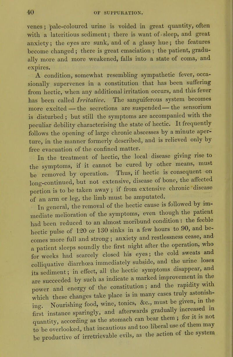 venes ; pale-coloured urine is voided in great quantity, often with a lateritious sediment; there is want of • sleep, and great anxiety; the eyes are sunk, and of a glassy hue; the features become changed ; there is great emaciation ; the patient, gradu- ally more and more weakened, falls into a state of coma, and expires. A condition, somewhat resembling sympathetic fever, occa- sionally supervenes in a constitution that has been suffering from hectic, when any additional irritation occurs, and this fever has been called Irritative. The sanguiferous system becomes more excited — the secretions are suspended—the sensorium is disturbed ; but still the symptoms are accompanied with the peculiar debility characterising the state of hectic. It frequently follows the opening of large chronic abscesses by a minute aper- ture, in the manner formerly described, and is relieved only by free evacuation of the confined matter. In the treatment of hectic, the local disease giving rise to the symptoms, if it cannot be cured by other means, must be removed by operation. Thus, if hectic is consequent on long-continued, but not extensive, disease of bone, the affected portion is to be taken away ; if from extensive chronic disease of an arm or leg, the limb must be amputated. In general, the removal of the hectic cause is followed by im- mediate melioration of the symptoms, even though the patient had been reduced to an almost moribund condition : the feeble hectic pulse of 120 or 130 sinks in a few hours to 90, and be- comes more full and strong ; anxiety and restlessness cease, and a patient sleeps soundly the first night after the operation, who for weeks had scarcely closed his eyes; the cold sweats and colliquative diarrhoea immediately subside, and the urme loses its sediment; in effect, all the hectic symptoms disappear, and are succeeded by such as indicate a marked improvement in the power and energy of the constitution; and the rapidity with which these changes take place is in many cases truly astonish- ing. Nourishing food, wine, tonics, &c., must be given, in the first instance sparingly, and afterwards gradually ;«eased in quantity, according as the stomach can bear them ; for it is not I be ovilooked, that incautious and too liberal use of them may be productive of irretrievable evils, as the action of the system