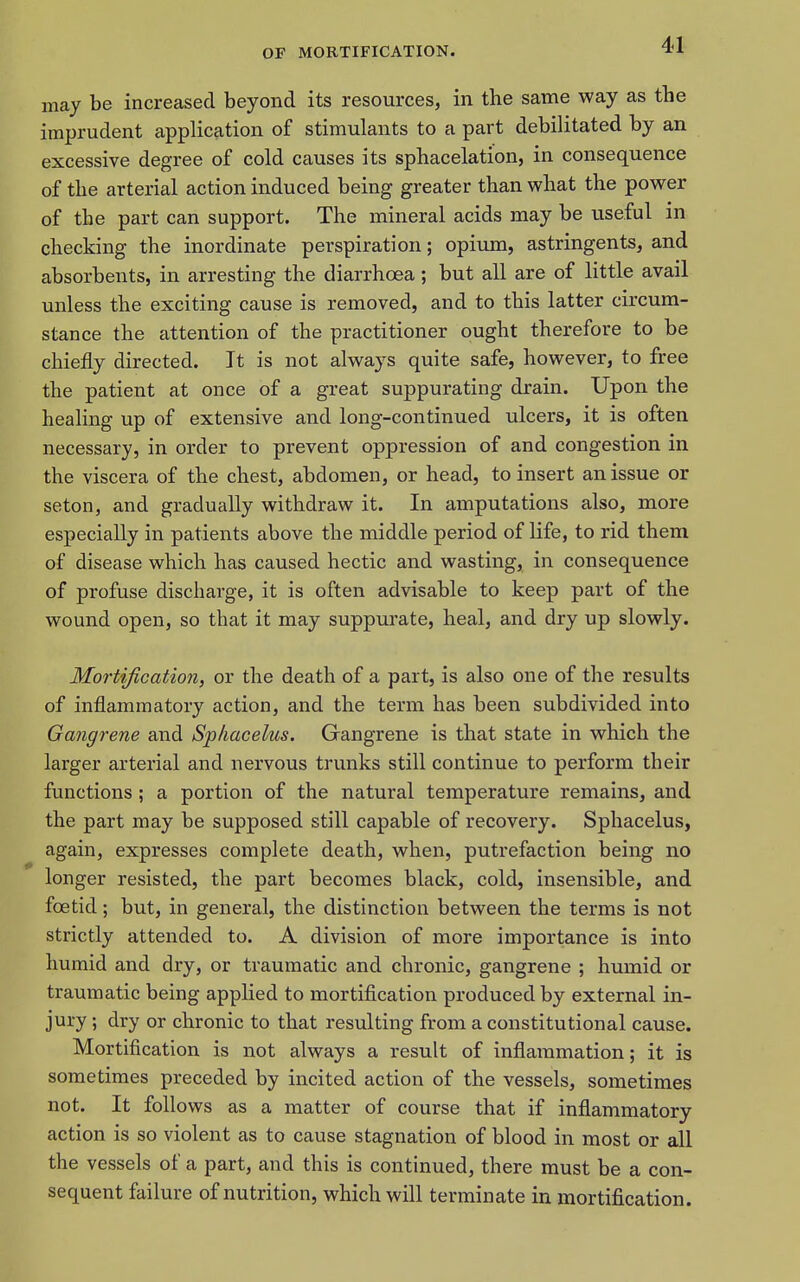 may be increased beyond its resources, in the same way as the imprudent application of stimulants to a part debilitated by an excessive degree of cold causes its sphacelation, in consequence of the arterial action induced being greater than what the power of the part can support. The mineral acids may be useful in checking the inordinate perspiration; opiujn, astringents, and absorbents, in arresting the diarrhoea; but all are of little avail unless the exciting cause is removed, and to this latter circum- stance the attention of the practitioner ought therefore to be chiefly directed. It is not always quite safe, however, to free the patient at once of a great suppurating drain. Upon the healing up of extensive and long-continued ulcers, it is often necessary, in order to prevent oppression of and congestion in the viscera of the chest, abdomen, or head, to insert an issue or seton, and gradually withdraw it. In amputations also, more especially in patients above the middle period of life, to rid them of disease which has caused hectic and wasting, in consequence of profuse discharge, it is often advisable to keep part of the wound open, so that it may suppurate, heal, and dry up slowly. Mortification, or the death of a part, is also one of the results of inflammatory action, and the term has been subdivided into Gangrene and Sphacelus. Gangrene is that state in which the larger arterial and nervous trunks still continue to perform their functions; a portion of the natural temperature remains, and the part may be supposed still capable of recovery. Sphacelus, again, expresses complete death, when, putrefaction being no longer resisted, the part becomes black, cold, insensible, and foetid; but, in general, the distinction between the terms is not strictly attended to. A division of more importance is into humid and dry, or traumatic and chronic, gangrene ; humid or traumatic being applied to mortification produced by external in- jury ; dry or chronic to that resulting from a constitutional cause. Mortification is not always a result of inflammation; it is sometimes preceded by incited action of the vessels, sometimes not. It follows as a matter of course that if inflammatory action is so violent as to cause stagnation of blood in most or all the vessels of a part, and this is continued, there must be a con- sequent failure of nutrition, which will terminate in mortification.